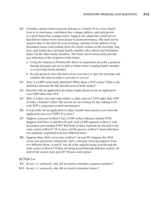 R2. Consider a planet where everyone belongs to a family of six, every family
lives in its own house, each house has a unique address, and each person
in a given house has a unique name. Suppose this planet has a mail service
that delivers letters from source house to destination house. The mail service
requires that (1) the letter be in an envelope, and that (2) the address of the
destination house (and nothing more) be clearly written on the envelope. Sup-
pose each family has a delegate family member who collects and distributes
letters for the other family members. The letters do not necessarily provide
any indication of the recipients of the letters.
a. Using the solution to Problem R1 above as inspiration, describe a protocol
that the delegates can use to deliver letters from a sending family member
to a receiving family member.
b. In your protocol, does the mail service ever have to open the envelope and
examine the letter in order to provide its service?
R3. How is a UDP socket fully identified? What about a TCP socket? What is the
difference between the full identification of both sockets?
R4. Describe why an application developer might choose to run an application
over UDP rather than TCP.
R5. Why is it that voice and video traffic is often sent over TCP rather than UDP
in today’s Internet? (Hint: The answer we are looking for has nothing to do
with TCP’s congestion-control mechanism.)
R6. Is it possible for an application to enjoy reliable data transfer even when the
application runs over UDP? If so, how?
R7. Suppose a process in Host C has a UDP socket with port number 6789.
Suppose both Host A and Host B each send a UDP segment to Host C with
destination port number 6789. Will both of these segments be directed to the
same socket at Host C? If so, how will the process at Host C know that these
two segments originated from two different hosts?
R8. Suppose that a Web server runs in Host C on port 80. Suppose this Web
server uses persistent connections, and is currently receiving requests from
two different Hosts, A and B. Are all of the requests being sent through the
same socket at Host C? If they are being passed through different sockets, do
both of the sockets have port 80? Discuss and explain.
SECTION 3.4
R9. In our rdt protocols, why did we need to introduce sequence numbers?
R10. In our rdt protocols, why did we need to introduce timers?
HOMEWORK PROBLEMS AND QUESTIONS     
315
M03_KURO5469_08_GE_C03.indd 315 08/05/2021 13:58
 