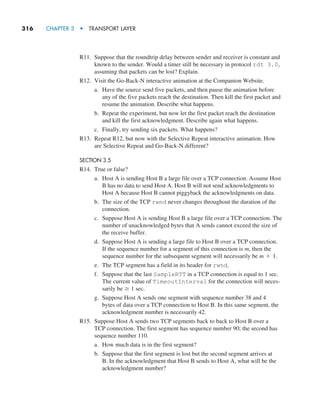 316     CHAPTER 3  •  TRANSPORT LAYER
R11. Suppose that the roundtrip delay between sender and receiver is constant and
known to the sender. Would a timer still be necessary in protocol rdt 3.0,
assuming that packets can be lost? Explain.
R12. Visit the Go-Back-N interactive animation at the Companion Website.
a. Have the source send five packets, and then pause the animation before
any of the five packets reach the destination. Then kill the first packet and
resume the animation. Describe what happens.
b. Repeat the experiment, but now let the first packet reach the destination
and kill the first acknowledgment. Describe again what happens.
c. Finally, try sending six packets. What happens?
R13. Repeat R12, but now with the Selective Repeat interactive animation. How
are Selective Repeat and Go-Back-N different?
SECTION 3.5
R14. True or false?
a. Host A is sending Host B a large file over a TCP connection. Assume Host
B has no data to send Host A. Host B will not send acknowledgments to
Host A because Host B cannot piggyback the acknowledgments on data.
b. The size of the TCP rwnd never changes throughout the duration of the
connection.
c. Suppose Host A is sending Host B a large file over a TCP connection. The
number of unacknowledged bytes that A sends cannot exceed the size of
the receive buffer.
d. Suppose Host A is sending a large file to Host B over a TCP connection.
If the sequence number for a segment of this connection is m, then the
sequence number for the subsequent segment will necessarily be m + 1.
e. The TCP segment has a field in its header for rwnd.
f. Suppose that the last SampleRTT in a TCP connection is equal to 1 sec.
The current value of TimeoutInterval for the connection will neces-
sarily be Ú 1 sec.
g. Suppose Host A sends one segment with sequence number 38 and 4
bytes of data over a TCP connection to Host B. In this same segment, the
acknowledgment number is necessarily 42.
R15. Suppose Host A sends two TCP segments back to back to Host B over a
TCP connection. The first segment has sequence number 90; the second has
sequence number 110.
a. How much data is in the first segment?
b. Suppose that the first segment is lost but the second segment arrives at
B. In the acknowledgment that Host B sends to Host A, what will be the
acknowledgment number?
M03_KURO5469_08_GE_C03.indd 316 08/05/2021 13:58
 