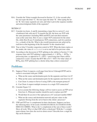 PROBLEMS     
317
R16. Consider the Telnet example discussed in Section 3.5. A few seconds after
the user types the letter ‘C,’ the user types the letter ‘R.’ After typing the let-
ter ‘R,’ how many segments are sent, and what is put in the sequence number
and acknowledgment fields of the segments?
SECTION 3.7
R17. Consider two hosts, A and B, transmitting a large file to a server C, over
a bottleneck link with rate R. To transfer the file, the hosts use TCP with
the same parameters (including MSS and RTT) and start their transmis-
sions at the same time. Host A uses a single TCP connection for the entire
file, while Host B uses 9 simultaneous TCP connections, each for a portion
(i.e., a chunk) of the file. What is the overall transmission rate achieved by
each host at the beginning of the file transfer? Is this situation fair?
R18. True or false? Consider congestion control in TCP. When the timer expires at
the sender, the value of ssthresh is set to one half of its previous value.
R19. According to the discussion of TCP splitting in the sidebar in Section 3.7, the
response time with TCP splitting is approximately 4 * RTTFE + RTTBE +
processing time, as opposed to 4 * RTT + processing time when a direct
connection is used. Assume that RTT BE is 0.5 * RTT. For what values of
RTTFE does TCP splitting have a shorter delay than a direct connection?
Problems
P1. Suppose Client A requests a web page from Server S through HTTP and its
socket is associated with port 33000.
a. What are the source and destination ports for the segments sent from A to S?
b. What are the source and destination ports for the segments sent from S to A?
c. Can Client A contact to Server S using UDP as the transport protocol?
d. Can Client A request multiple resources in a single TCP connection?
P2. Consider Figure 3.5.
a. Let us assume the following change: at B we want to access an FTP server
from host A. What port number should be used to replace port 80?
b. Would there be an error if the right process of C used port number 8080?
c. What are the source and destination network and port values in the
­
segments flowing from the server back to the clients’ processes?
P3. UDP and TCP use 1s complement for their checksums. Suppose you have
the following three 16 bit words: 0101001101100110; 0111010010110100;
0000110111000001. What is the 1s complement of the sum of these words?
Show all work. Why is it that UDP offers a checksum? With the 1’s comple-
ment scheme, how does the receiver detect errors? Describe how a single bit
flip can be detected.
M03_KURO5469_08_GE_C03.indd 317 08/05/2021 13:58
 