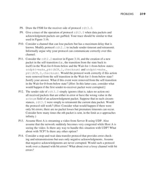 PROBLEMS     
319
P8. Draw the FSM for the receiver side of protocol rdt3.0.
P9. Give a trace of the operation of protocol rdt3.0 when data packets and
acknowledgment packets are garbled. Your trace should be similar to that
used in Figure 3.16.
P10. Consider a channel that can lose packets but has a maximum delay that is
known. Modify protocol rdt2.1 to include sender timeout and retransmit.
Informally argue why your protocol can communicate correctly over this
channel.
P11. Consider the rdt2.2 receiver in Figure 3.14, and the creation of a new
packet in the self-transition (i.e., the transition from the state back to
itself) in the Wait-for-0-from-below and the Wait-for-1-from-below states:
sndpkt=make_pkt(ACK,1,checksum) and sndpkt=make_
pkt(ACK,0,checksum). Would the protocol work correctly if this action
were removed from the self-transition in the Wait-for-1-from-below state?
Justify your answer. What if this event were removed from the self-transition
in the Wait-for-0-from-below state? [Hint: In this latter case, consider what
would happen if the first sender-to-receiver packet were corrupted.]
P12. The sender side of rdt3.0 simply ignores (that is, takes no action on)
all received packets that are either in error or have the wrong value in the
acknum field of an acknowledgment packet. Suppose that in such circum-
stances, rdt3.0 were simply to retransmit the current data packet. Would
the protocol still work? (Hint: Consider what would happen if there were
only bit errors; there are no packet losses but premature timeouts can occur.
Consider how many times the nth packet is sent, in the limit as n approaches
infinity.)
P13. Assume Host A is streaming a video from Server B using UDP. Also
assume that the network suddenly becomes very congested while Host A is
seeing the video. Is there any way to handle this situation with UDP? What
about with TCP? Is there any other option?
P14. Consider a stop-and-wait data-transfer protocol that provides error check-
ing and retransmissions but uses only negative acknowledgments. Assume
that negative acknowledgments are never corrupted. Would such a protocol
work over a channel with bit errors? What about over a lossy channel with bit
errors?
M03_KURO5469_08_GE_C03.indd 319 08/05/2021 13:58
 