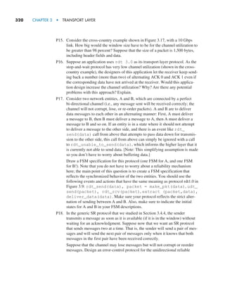 320     CHAPTER 3  •  TRANSPORT LAYER
P15. Consider the cross-country example shown in Figure 3.17, with a 10 Gbps
link. How big would the window size have to be for the channel utilization to
be greater than 98 percent? Suppose that the size of a packet is 1,500 bytes,
including header fields and data.
P16. Suppose an application uses rdt 3.0 as its transport layer protocol. As the
stop-and-wait protocol has very low channel utilization (shown in the cross-
country example), the designers of this application let the receiver keep send-
ing back a number (more than two) of alternating ACK 0 and ACK 1 even if
the corresponding data have not arrived at the receiver. Would this applica-
tion design increase the channel utilization? Why? Are there any potential
problems with this approach? Explain.
P17. Consider two network entities, A and B, which are connected by a perfect
bi-directional channel (i.e., any message sent will be received correctly; the
channel will not corrupt, lose, or re-order packets). A and B are to deliver
data messages to each other in an alternating manner: First, A must deliver
a message to B, then B must deliver a message to A, then A must deliver a
message to B and so on. If an entity is in a state where it should not attempt
to deliver a message to the other side, and there is an event like rdt_
send(data) call from above that attempts to pass data down for transmis-
sion to the other side, this call from above can simply be ignored with a call
to rdt_unable_to_send(data), which informs the higher layer that it
is currently not able to send data. [Note: This simplifying assumption is made
so you don’t have to worry about buffering data.]
		
Draw a FSM specification for this protocol (one FSM for A, and one FSM
for B!). Note that you do not have to worry about a reliability mechanism
here; the main point of this question is to create a FSM specification that
reflects the synchronized behavior of the two entities. You should use the
following events and actions that have the same meaning as protocol rdt1.0 in
Figure 3.9: rdt_send(data), packet = make_pkt(data), udt_
send(packet), rdt_rcv(packet), extract (packet,data),
deliver_data(data). Make sure your protocol reflects the strict alter-
nation of sending between A and B. Also, make sure to indicate the initial
states for A and B in your FSM descriptions.
P18. In the generic SR protocol that we studied in Section 3.4.4, the sender
transmits a message as soon as it is available (if it is in the window) without
waiting for an acknowledgment. Suppose now that we want an SR protocol
that sends messages two at a time. That is, the sender will send a pair of mes-
sages and will send the next pair of messages only when it knows that both
messages in the first pair have been received correctly.
		
Suppose that the channel may lose messages but will not corrupt or reorder
messages. Design an error-control protocol for the unidirectional reliable
M03_KURO5469_08_GE_C03.indd 320 08/05/2021 13:58
 