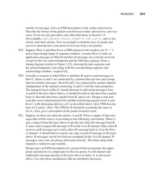 PROBLEMS     
321
transfer of messages. Give an FSM description of the sender and receiver.
Describe the format of the packets sent between sender and receiver, and vice
versa. If you use any procedure calls other than those in Section 3.4
(for example, udt_send(), start_timer(), rdt_rcv(), and so on),
clearly state their actions. Give an example (a timeline trace of sender and
receiver) showing how your protocol recovers from a lost packet.
P19. Suppose Host A and Host B use a GBN protocol with window size N = 3
and a long-enough range of sequence numbers. Assume Host A sends six
­
application messages to Host B and that all messages are correctly received,
except for the first acknowledgment and the fifth data segment. Draw a
timing diagram (similar to Figure 3.22), showing the data segments and
the acknowledgments sent along with the corresponding sequence and
­
acknowledge numbers, respectively.
P20. Consider a scenario in which Host A and Host B want to send messages to
Host C. Hosts A and C are connected by a channel that can lose and corrupt
(but not reorder) messages. Hosts B and C are connected by another channel
(independent of the channel connecting A and C) with the same properties.
The transport layer at Host C should alternate in delivering messages from
A and B to the layer above (that is, it should first deliver the data from a packet
from A, then the data from a packet from B, and so on). Design a stop-and-
wait-like error-control protocol for reliably transferring packets from A and
B to C, with alternating delivery at C as described above. Give FSM descrip-
tions of A and C. (Hint: The FSM for B should be essentially the same as
for A.) Also, give a description of the packet format(s) used.
P21. Suppose we have two network entities, A and B. B has a supply of data mes-
sages that will be sent to A according to the following conventions. When A
gets a request from the layer above to get the next data (D) message from B,
A must send a request (R) message to B on the A-to-B channel. Only when B
receives an R message can it send a data (D) message back to A on the B-to-
A channel. A should deliver exactly one copy of each D message to the layer
above. R messages can be lost (but not corrupted) in the A-to-B channel; D
messages, once sent, are always delivered correctly. The delay along both
channels is unknown and variable.
		
Design (give an FSM description of) a protocol that incorporates the appro-
priate mechanisms to compensate for the loss-prone A-to-B channel and
implements message passing to the layer above at entity A, as discussed
above. Use only those mechanisms that are absolutely necessary.
M03_KURO5469_08_GE_C03.indd 321 08/05/2021 13:58
 