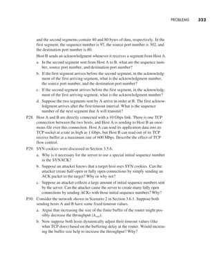 PROBLEMS     
323
and the second segments contain 40 and 80 bytes of data, respectively. In the
first segment, the sequence number is 97, the source port number is 302, and
the destination port number is 80.
		
Host B sends an acknowledgment whenever it receives a segment from Host A.
a. In the second segment sent from Host A to B, what are the sequence num-
ber, source port number, and destination port number?
b. If the first segment arrives before the second segment, in the acknowledg-
ment of the first arriving segment, what is the acknowledgment number,
the source port number, and the destination port number?
c. If the second segment arrives before the first segment, in the acknowledg-
ment of the first arriving segment, what is the acknowledgment number?
d. Suppose the two segments sent by A arrive in order at B. The first acknow­
ledgment arrives after the first timeout interval. What is the sequence
number of the next segment that A will transmit?
P28. Host A and B are directly connected with a 10 Gbps link. There is one TCP
connection between the two hosts, and Host A is sending to Host B an enor-
mous file over this connection. Host A can send its application data into its
TCP socket at a rate as high as 1 Gbps, but Host B can read out of its TCP
receive buffer at a maximum rate of 600 Mbps. Describe the effect of TCP
flow control.
P29. SYN cookies were discussed in Section 3.5.6.
a. Why is it necessary for the server to use a special initial sequence number
in the SYNACK?
b. Suppose an attacker knows that a target host uses SYN cookies. Can the
attacker create half-open or fully open connections by simply sending an
ACK packet to the target? Why or why not?
c. Suppose an attacker collects a large amount of initial sequence numbers sent
by the server. Can the attacker cause the server to create many fully open
connections by sending ACKs with those initial sequence numbers? Why?
P30. Consider the network shown in Scenario 2 in Section 3.6.1. Suppose both
sending hosts A and B have some fixed timeout values.
a. Argue that increasing the size of the finite buffer of the router might pos-
sibly decrease the throughput (lout).
b. Now suppose both hosts dynamically adjust their timeout values (like
what TCP does) based on the buffering delay at the router. Would increas-
ing the buffer size help to increase the throughput? Why?
M03_KURO5469_08_GE_C03.indd 323 08/05/2021 13:58
 