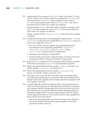 324     CHAPTER 3  •  TRANSPORT LAYER
P31. Suppose that the five measured SampleRTT values (see Section 3.5.3) are
112 ms, 140 ms, 110 ms, 90 ms, and 90 ms. Compute the EstimatedRTT
after each of these SampleRTT values is obtained, using a value of
α = 0.125 and assuming that the value of EstimatedRTT was 120 ms
just before the first of these five samples were obtained.
		
Compute also the DevRTT after each sample is obtained, assuming a value
of b = 0.25 and assuming the value of DevRTT was 6 ms just before the
first of these five samples was obtained.
		
Finally, compute the TCP TimeoutInterval after each of these samples
is obtained.
P32. Consider the TCP procedure for estimating RTT. Suppose that α = 0.1. Let
SampleRTT1 be the most recent sample RTT, let SampleRTT2 be the next
most recent sample RTT, and so on.
a. For a given TCP connection, suppose four acknowledgments have
been returned with corresponding sample RTTs: SampleRTT4,
SampleRTT3, SampleRTT2, and SampleRTT1. Express
EstimatedRTT in terms of the four sample RTTs.
b. Generalize your formula for n sample RTTs.
c. For the formula in part (b) let n approach infinity. Comment on why this
averaging procedure is called an exponential moving average.
P33. In Section 3.5.3, we discussed TCP’s estimation of RTT. Why do you think
TCP avoids measuring the SampleRTT for retransmitted segments?
P34. What is the relationship between the variable SendBase in Section 3.5.4
and the variable LastByteRcvd in Section 3.5.5?
P35. What is the relationship between the variable LastByteRcvd in
Section 3.5.5 and the variable y in Section 3.5.4?
P36. In Section 3.5.4, we saw that TCP waits until it has received three dupli-
cate ACKs before performing a fast retransmit. Why do you think the TCP
designers chose not to perform a fast retransmit after the first duplicate ACK
for a segment is received?
P37. Compare GBN, SR, and TCP (no delayed ACK). Assume that the timeout
values for all three protocols are sufficiently long such that five consecutive
data segments and their corresponding ACKs can be received (if not lost in
the channel) by the receiving host (Host B) and the sending host (Host A)
respectively. Suppose Host A sends five data segments to Host B, and the
second segment (sent from A) is lost. In the end, all five data segments have
been correctly received by Host B.
a. How many segments has Host A sent in total and how many ACKs has
Host B sent in total? What are their sequence numbers? Answer this
question for all three protocols.
M03_KURO5469_08_GE_C03.indd 324 08/05/2021 13:58
 