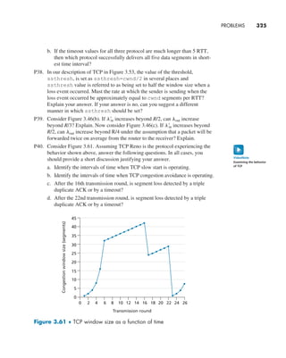 b. If the timeout values for all three protocol are much longer than 5 RTT,
then which protocol successfully delivers all five data segments in short-
est time interval?
P38. In our description of TCP in Figure 3.53, the value of the threshold,
ssthresh, is set as ssthresh=cwnd/2 in several places and
ssthresh value is referred to as being set to half the window size when a
loss event occurred. Must the rate at which the sender is sending when the
loss event occurred be approximately equal to cwnd segments per RTT?
Explain your answer. If your answer is no, can you suggest a different
manner in which ssthresh should be set?
P39. Consider Figure 3.46(b). If l′
in increases beyond R/2, can lout increase
beyond R/3? Explain. Now consider Figure 3.46(c). If l′
in increases beyond
R/2, can lout increase beyond R/4 under the assumption that a packet will be
forwarded twice on average from the router to the receiver? Explain.
P40. Consider Figure 3.61. Assuming TCP Reno is the protocol experiencing the
behavior shown above, answer the following questions. In all cases, you
should provide a short discussion justifying your answer.
a. Identify the intervals of time when TCP slow start is operating.
b. Identify the intervals of time when TCP congestion avoidance is operating.
c. After the 16th transmission round, is segment loss detected by a triple
duplicate ACK or by a timeout?
d. After the 22nd transmission round, is segment loss detected by a triple
duplicate ACK or by a timeout?
0
0 2 4 6 8 10 12
Transmission round
14 16 18 20 22 24 26
5
10
15
20
25
Congestion
window
size
(segments)
30
35
40
45
Figure 3.61 ♦ TCP window size as a function of time
PROBLEMS     
325
Examining the behavior
of TCP
VideoNote
M03_KURO5469_08_GE_C03.indd 325 08/05/2021 13:58
 