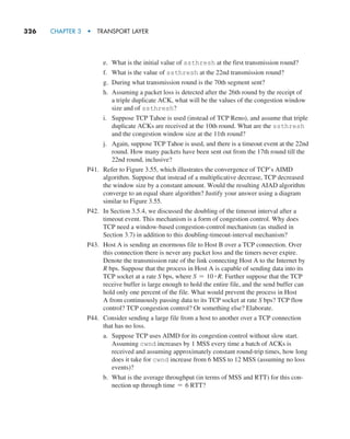 326     CHAPTER 3  •  TRANSPORT LAYER
e. What is the initial value of ssthresh at the first transmission round?
f. What is the value of ssthresh at the 22nd transmission round?
g. During what transmission round is the 70th segment sent?
h. Assuming a packet loss is detected after the 26th round by the receipt of
a triple duplicate ACK, what will be the values of the congestion window
size and of ssthresh?
i. Suppose TCP Tahoe is used (instead of TCP Reno), and assume that triple
duplicate ACKs are received at the 10th round. What are the ssthresh
and the congestion window size at the 11th round?
j. Again, suppose TCP Tahoe is used, and there is a timeout event at the 22nd
round. How many packets have been sent out from the 17th round till the
22nd round, inclusive?
P41. Refer to Figure 3.55, which illustrates the convergence of TCP’s AIMD
algorithm. Suppose that instead of a multiplicative decrease, TCP decreased
the window size by a constant amount. Would the resulting AIAD algorithm
converge to an equal share algorithm? Justify your answer using a diagram
similar to Figure 3.55.
P42. In Section 3.5.4, we discussed the doubling of the timeout interval after a
timeout event. This mechanism is a form of congestion control. Why does
TCP need a window-based congestion-control mechanism (as studied in
Section 3.7) in addition to this doubling-timeout-interval mechanism?
P43. Host A is sending an enormous file to Host B over a TCP connection. Over
this connection there is never any packet loss and the timers never expire.
Denote the transmission rate of the link connecting Host A to the Internet by
R bps. Suppose that the process in Host A is capable of sending data into its
TCP socket at a rate S bps, where S = 10 # R. Further suppose that the TCP
receive buffer is large enough to hold the entire file, and the send buffer can
hold only one percent of the file. What would prevent the process in Host
A from continuously passing data to its TCP socket at rate S bps? TCP flow
control? TCP congestion control? Or something else? Elaborate.
P44. Consider sending a large file from a host to another over a TCP connection
that has no loss.
a. Suppose TCP uses AIMD for its congestion control without slow start.
Assuming cwnd increases by 1 MSS every time a batch of ACKs is
received and assuming approximately constant round-trip times, how long
does it take for cwnd increase from 6 MSS to 12 MSS (assuming no loss
events)?
b. What is the average throughput (in terms of MSS and RTT) for this con-
nection up through time = 6 RTT?
M03_KURO5469_08_GE_C03.indd 326 08/05/2021 13:58
 