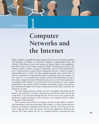 31
31
Today’s Internet is arguably the largest engineered system ever created by ­
mankind,
with hundreds of millions of connected computers, communication links, and
switches; with billions of users who connect via laptops, tablets, and smartphones;
and with an array of new Internet-connected “things” including game consoles, sur-
veillance systems, watches, eye glasses, thermostats, and cars. Given that the Inter-
net is so large and has so many diverse components and uses, is there any hope of
understanding how it works? Are there guiding principles and structure that can
provide a foundation for understanding such an amazingly large and complex sys-
tem? And if so, is it possible that it actually could be both interesting and fun to
learn about computer networks? Fortunately, the answer to all of these questions is
a resounding YES! Indeed, it’s our aim in this book to provide you with a modern
introduction to the dynamic field of computer networking, giving you the princi-
ples and practical insights you’ll need to understand not only today’s networks, but
tomorrow’s as well.
This first chapter presents a broad overview of computer networking and the
Internet. Our goal here is to paint a broad picture and set the context for the rest
of this book, to see the forest through the trees. We’ll cover a lot of ground in this
introductory chapter and discuss a lot of the pieces of a computer network, without
losing sight of the big picture.
We’ll structure our overview of computer networks in this chapter as follows.
After introducing some basic terminology and concepts, we’ll first examine the basic
hardware and software components that make up a network. We’ll begin at the net-
work’s edge and look at the end systems and network applications running in the
network. We’ll then explore the core of a computer network, examining the links
1
CHAPTER
Computer
Networks and
the Internet
31
M01_KURO5469_08_GE_C01.indd 31 08/05/2021 13:49
 