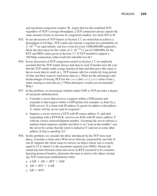 and maximum congestion window W. Argue that for this modified TCP,
regardless of TCP’s average throughput, a TCP connection always spends the
same amount of time to increase its congestion window size from W/2 to W.
P55. In our discussion of TCP futures in Section 3.7, we noted that to achieve a
throughput of 10 Gbps, TCP could only tolerate a segment loss probability of
2 # 10-10
(or equivalently, one loss event for every 5,000,000,000 segments).
Show the derivation for the values of 2 # 10-10
(1 out of 5,000,000) for the
RTT and MSS values given in Section 3.7. If TCP needed to support a
100 Gbps connection, what would the tolerable loss be?
P56. In our discussion of TCP congestion control in Section 3.7, we implicitly
assumed that the TCP sender always had data to send. Consider now the case
that the TCP sender sends a large amount of data and then goes idle (since it
has no more data to send) at t1. TCP remains idle for a relatively long period
of time and then wants to send more data at t2. What are the advantages and
disadvantages of having TCP use the cwnd and ssthresh values from t1
when starting to send data at t2? What alternative would you recommend?
Why?
P57. In this problem, we investigate whether either UDP or TCP provides a degree
of end-point authentication.
a. Consider a server that receives a request within a UDP packet and
responds to that request within a UDP packet (for example, as done by a
DNS server). If a client with IP address X spoofs its address with address
Y, where will the server send its response?
b. Suppose a server receives a SYN with IP source address Y, and after
responding with a SYNACK, receives an ACK with IP source address Y
with the correct acknowledgment number. Assuming the server chooses a
random initial sequence number and there is no “man-in-the-middle,” can
the server be certain that the client is indeed at Y (and not at some other
address X that is spoofing Y)?
P58. In this problem, we consider the delay introduced by the TCP slow-start
phase. Consider a client and a Web server directly connected by one link of
rate R. Suppose the client wants to retrieve an object whose size is exactly
equal to 15 S, where S is the maximum segment size (MSS). Denote the
round-trip time between client and server as RTT (assumed to be constant).
Ignoring protocol headers, determine the time to retrieve the object (includ-
ing TCP connection establishment) when
a. 4 S/R 7 S/R + RTT 7 2S/R
b. S/R + RTT 7 4 S/R
c. S/R 7 RTT.
PROBLEMS     
329
M03_KURO5469_08_GE_C03.indd 329 08/05/2021 13:58
 