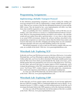 330     CHAPTER 3  •  TRANSPORT LAYER
Programming Assignments
Implementing a Reliable Transport Protocol
In this laboratory programming assignment, you will be writing the sending and
receiving transport-level code for implementing a simple reliable data transfer pro-
tocol. There are two versions of this lab, the alternating-bit-protocol version and the
GBN version. This lab should be fun—your implementation will differ very little
from what would be required in a real-world situation.
Since you probably don’t have standalone machines (with an OS that you can
modify), your code will have to execute in a simulated hardware/software environ-
ment. However, the programming interface provided to your routines—the code that
would call your entities from above and from below—is very close to what is done
in an actual UNIX environment. (Indeed, the software interfaces described in this
programming assignment are much more realistic than the infinite loop senders and
receivers that many texts describe.) Stopping and starting timers are also simulated,
and timer interrupts will cause your timer handling routine to be activated.
The full lab assignment, as well as code you will need to compile with your own
code, are available at this book’s Web site: www.pearsonglobaleditions.com.
Wireshark Lab: Exploring TCP
In this lab, you’ll use your Web browser to access a file from a Web server. As in earlier
Wireshark labs, you’ll use Wireshark to capture the packets arriving at your computer.
Unlike earlier labs, you’ll also be able to download a Wireshark-readable packet trace
from the Web server from which you downloaded the file. In this server trace, you’ll
find the packets that were generated by your own access of the Web server. You’ll ana-
lyze the client- and server-side traces to explore aspects of TCP. In particular, you’ll
evaluate the performance of the TCP connection between your computer and the Web
server. You’ll trace TCP’s window behavior, and infer packet loss, retransmission,
flow control and congestion control behavior, and estimated roundtrip time.
As is the case with all Wireshark labs, the full description of this lab is available
at this book’s Web site, www.pearsonglobaleditions.com.
Wireshark Lab: Exploring UDP
In this short lab, you’ll do a packet capture and analysis of your favorite application
that uses UDP (for example, DNS or a multimedia application such as Skype). As we
learned in Section 3.3, UDP is a simple, no-frills transport protocol. In this lab, you’ll
investigate the header fields in the UDP segment as well as the checksum calculation.
As is the case with all Wireshark labs, the full description of this lab is available
at this book’s Web site, www.pearsonglobaleditions.com.
M03_KURO5469_08_GE_C03.indd 330 08/05/2021 13:58
 