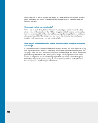 332
specs—that tells us how to engineer and deploy it. I think and hope that over the next few
years, networking will evolve to embrace the much larger vision of communication that
underlies the Web.
What people inspired you professionally?
When I was in grad school, Richard Feynman visited and gave a colloquium. He talked
about a piece of Quantum theory that I’d been struggling with all semester and his explana-
tion was so simple and lucid that what had been incomprehensible gibberish to me became
obvious and inevitable. That ability to see and convey the simplicity that underlies our
complex world seems to me a rare and wonderful gift.
What are your recommendations for students who want careers in computer science and
networking?
It’s a wonderful field—computers and networking have probably had more impact on society
than any invention since the book. Networking is fundamentally about connecting stuff, and
studying it helps you make intellectual connections: Ant foraging  Bee dances demonstrate
protocol design better than RFCs, traffic jams or people leaving a packed stadium are the
essence of congestion, and students finding flights back to school in a post-Thanksgiving
blizzard are the core of dynamic routing. If you’re interested in lots of stuff and want to
have an impact, it’s hard to imagine a better field.
M03_KURO5469_08_GE_C03.indd 332 08/05/2021 13:58
 