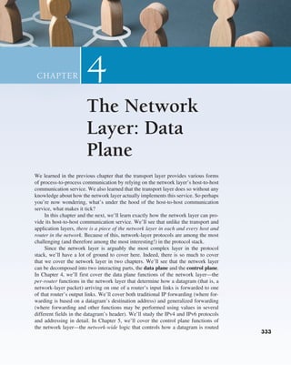 333
333
We learned in the previous chapter that the transport layer provides various forms
of process-to-process communication by relying on the network layer’s host-to-host
communication service. We also learned that the transport layer does so without any
knowledge about how the network layer actually implements this service. So perhaps
you’re now wondering, what’s under the hood of the host-to-host communication
service, what makes it tick?
In this chapter and the next, we’ll learn exactly how the network layer can pro-
vide its host-to-host communication service. We’ll see that unlike the transport and
application layers, there is a piece of the network layer in each and every host and
router in the network. Because of this, network-layer protocols are among the most
challenging (and therefore among the most interesting!) in the protocol stack.
Since the network layer is arguably the most complex layer in the protocol
stack, we’ll have a lot of ground to cover here. Indeed, there is so much to cover
that we cover the network layer in two chapters. We’ll see that the network layer
can be decomposed into two interacting parts, the data plane and the control plane.
In Chapter 4, we’ll first cover the data plane functions of the network layer—the
per-router functions in the network layer that determine how a datagram (that is, a
network-layer packet) arriving on one of a router’s input links is forwarded to one
of that router’s output links. We’ll cover both traditional IP forwarding (where for-
warding is based on a datagram’s destination address) and generalized forwarding
(where forwarding and other functions may be performed using values in several
different fields in the datagram’s header). We’ll study the IPv4 and IPv6 protocols
and addressing in detail. In Chapter 5, we’ll cover the control plane functions of
the network layer—the network-wide logic that controls how a datagram is routed
The Network
Layer: Data
Plane
4
CHAPTER
M04_KURO5469_08_GE_C04.indd 333 08/05/2021 14:06
 