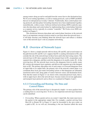 334     CHAPTER 4  •  THE NETWORK LAYER: DATA PLANE
among routers along an end-to-end path from the source host to the destination host.
We’ll cover routing algorithms, as well as routing protocols, such as OSPF and BGP,
that are in widespread use in today’s Internet. Traditionally, these control-plane rout-
ing protocols and data-plane forwarding functions have been implemented together,
monolithically, within a router. Software-defined networking (SDN) explicitly sepa-
rates the data plane and control plane by implementing these control plane functions
as a separate service, typically in a remote “controller.” We’ll also cover SDN con-
trollers in Chapter 5.
This distinction between data-plane and control-plane functions in the network
layer is an important concept to keep in mind as you learn about the network layer—
it will help structure your thinking about the network layer and reflects a modern
view of the network layer’s role in computer networking.
4.1 Overview of Network Layer
Figure 4.1 shows a simple network with two hosts, H1 and H2, and several routers on
the path between H1 and H2. Let’s suppose that H1 is sending information to H2, and
consider the role of the network layer in these hosts and in the intervening routers. The
network layer in H1 takes segments from the transport layer in H1, encapsulates each
segment into a datagram, and then sends the datagrams to its nearby router, R1. At the
receiving host, H2, the network layer receives the datagrams from its nearby router
R2, extracts the transport-layer segments, and delivers the segments up to the transport
layer at H2. The primary data-plane role of each router is to forward datagrams from
its input links to its output links; the primary role of the network control plane is to
coordinate these local, per-router forwarding actions so that datagrams are ultimately
transferred end-to-end, along paths of routers between source and destination hosts.
Note that the routers in Figure 4.1 are shown with a truncated protocol stack, that is,
with no upper layers above the network layer, because routers do not run application-
and transport-layer protocols such as those we examined in Chapters 2 and 3.
4.1.1 
Forwarding and Routing: The Data and
Control Planes
The primary role of the network layer is deceptively simple—to move packets from
a sending host to a receiving host. To do so, two important network-layer functions
can be identified:
• Forwarding. When a packet arrives at a router’s input link, the router must move
the packet to the appropriate output link. For example, a packet arriving from
Host H1 to Router R1 in Figure 4.1 must be forwarded to the next router on
a path to H2. As we will see, forwarding is but one function (albeit the most
M04_KURO5469_08_GE_C04.indd 334 08/05/2021 14:06
 