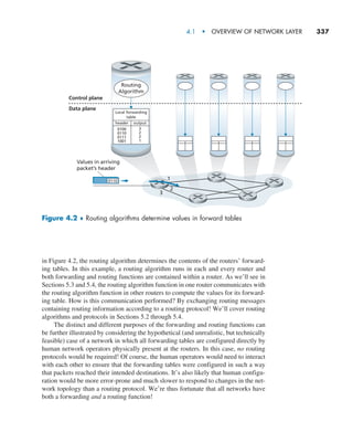 4.1  •   Overview of Network Layer     
337
in Figure 4.2, the routing algorithm determines the contents of the routers’ forward-
ing tables. In this example, a routing algorithm runs in each and every router and
both forwarding and routing functions are contained within a router. As we’ll see in
Sections 5.3 and 5.4, the routing algorithm function in one router communicates with
the routing algorithm function in other routers to compute the values for its forward-
ing table. How is this communication performed? By exchanging routing messages
containing routing information according to a routing protocol! We’ll cover routing
algorithms and protocols in Sections 5.2 through 5.4.
The distinct and different purposes of the forwarding and routing functions can
be further illustrated by considering the hypothetical (and unrealistic, but technically
feasible) case of a network in which all forwarding tables are configured directly by
human network operators physically present at the routers. In this case, no routing
protocols would be required! Of course, the human operators would need to interact
with each other to ensure that the forwarding tables were configured in such a way
that packets reached their intended destinations. It’s also likely that human configu-
ration would be more error-prone and much slower to respond to changes in the net-
work topology than a routing protocol. We’re thus fortunate that all networks have
both a forwarding and a routing function!
0110
Local forwarding
table
header
0100
0110
0111
1001
3
2
2
1
output
Control plane
Data plane
Routing
Algorithm
Values in arriving
packet’s header
1
2
3
Figure 4.2 ♦ Routing algorithms determine values in forward tables
M04_KURO5469_08_GE_C04.indd 337 08/05/2021 14:06
 