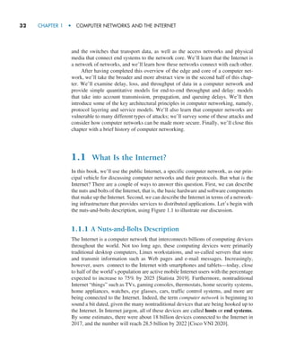 32     CHAPTER 1  •  COMPUTER NETWORKS AND THE INTERNET
and the switches that transport data, as well as the access networks and physical
media that connect end systems to the network core. We’ll learn that the Internet is
a network of networks, and we’ll learn how these networks connect with each other.
After having completed this overview of the edge and core of a computer net-
work, we’ll take the broader and more abstract view in the second half of this chap-
ter. We’ll examine delay, loss, and throughput of data in a computer network and
provide simple quantitative models for end-to-end throughput and delay: models
that take into account transmission, propagation, and queuing delays. We’ll then
introduce some of the key architectural principles in computer networking, namely,
protocol layering and service models. We’ll also learn that computer networks are
vulnerable to many different types of attacks; we’ll survey some of these attacks and
consider how computer networks can be made more secure. Finally, we’ll close this
chapter with a brief history of computer networking.
1.1 What Is the Internet?
In this book, we’ll use the public Internet, a specific computer network, as our prin-
cipal vehicle for discussing computer networks and their protocols. But what is the
Internet? There are a couple of ways to answer this question. First, we can describe
the nuts and bolts of the Internet, that is, the basic hardware and software components
that make up the Internet. Second, we can describe the Internet in terms of a network-
ing infrastructure that provides services to distributed applications. Let’s begin with
the nuts-and-bolts description, using Figure 1.1 to illustrate our discussion.
1.1.1 A Nuts-and-Bolts Description
The Internet is a computer network that interconnects billions of computing devices
throughout the world. Not too long ago, these computing devices were primarily
traditional desktop computers, Linux workstations, and so-called servers that store
and transmit information such as Web pages and e-mail messages. Increasingly,
however, users connect to the Internet with smartphones and tablets—today, close
to half of the world’s population are active mobile Internet users with the percentage
expected to increase to 75% by 2025 [Statista 2019]. Furthermore, nontraditional
Internet “things” such as TVs, gaming consoles, thermostats, home security systems,
home appliances, watches, eye glasses, cars, traffic control systems, and more are
being connected to the Internet. Indeed, the term computer network is beginning to
sound a bit dated, given the many nontraditional devices that are being hooked up to
the Internet. In Internet jargon, all of these devices are called hosts or end systems.
By some estimates, there were about 18 billion devices connected to the Internet in
2017, and the number will reach 28.5 billion by 2022 [Cisco VNI 2020].
M01_KURO5469_08_GE_C01.indd 32 08/05/2021 13:49
 