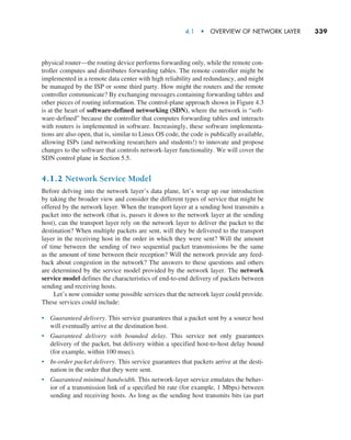 4.1  •   Overview of Network Layer     
339
physical router—the routing device performs forwarding only, while the remote con-
troller computes and distributes forwarding tables. The remote controller might be
implemented in a remote data center with high reliability and redundancy, and might
be managed by the ISP or some third party. How might the routers and the remote
controller communicate? By exchanging messages containing forwarding tables and
other pieces of routing information. The control-plane approach shown in Figure 4.3
is at the heart of software-defined networking (SDN), where the network is “soft-
ware-defined” because the controller that computes forwarding tables and interacts
with routers is implemented in software. Increasingly, these software implementa-
tions are also open, that is, similar to Linux OS code, the code is publically available,
allowing ISPs (and networking researchers and students!) to innovate and propose
changes to the software that controls network-layer functionality. We will cover the
SDN control plane in Section 5.5.
4.1.2 Network Service Model
Before delving into the network layer’s data plane, let’s wrap up our introduction
by taking the broader view and consider the different types of service that might be
offered by the network layer. When the transport layer at a sending host transmits a
packet into the network (that is, passes it down to the network layer at the sending
host), can the transport layer rely on the network layer to deliver the packet to the
destination? When multiple packets are sent, will they be delivered to the transport
layer in the receiving host in the order in which they were sent? Will the amount
of time between the sending of two sequential packet transmissions be the same
as the amount of time between their reception? Will the network provide any feed-
back about congestion in the network? The answers to these questions and others
are determined by the service model provided by the network layer. The network
service model defines the characteristics of end-to-end delivery of packets between
sending and receiving hosts.
Let’s now consider some possible services that the network layer could provide.
These services could include:
• Guaranteed delivery. This service guarantees that a packet sent by a source host
will eventually arrive at the destination host.
• Guaranteed delivery with bounded delay. This service not only guarantees
delivery of the packet, but delivery within a specified host-to-host delay bound
(for example, within 100 msec).
• In-order packet delivery. This service guarantees that packets arrive at the desti-
nation in the order that they were sent.
• Guaranteed minimal bandwidth. This network-layer service emulates the behav-
ior of a transmission link of a specified bit rate (for example, 1 Mbps) between
sending and receiving hosts. As long as the sending host transmits bits (as part
M04_KURO5469_08_GE_C04.indd 339 08/05/2021 14:06
 