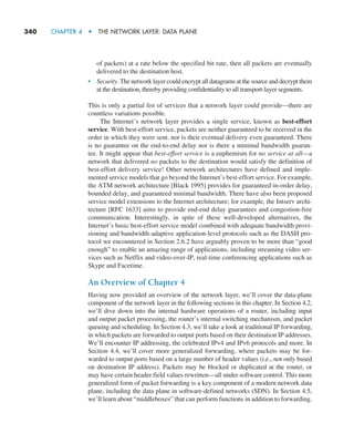 340     CHAPTER 4  •  THE NETWORK LAYER: DATA PLANE
of packets) at a rate below the specified bit rate, then all packets are eventually
delivered to the destination host.
• Security. The network layer could encrypt all datagrams at the source and decrypt them
at the destination, thereby providing confidentiality to all transport-layer segments.
This is only a partial list of services that a network layer could provide—there are
countless variations possible.
The Internet’s network layer provides a single service, known as best-effort
service. With best-effort service, packets are neither guaranteed to be received in the
order in which they were sent, nor is their eventual delivery even guaranteed. There
is no guarantee on the end-to-end delay nor is there a minimal bandwidth guaran-
tee. It might appear that best-effort service is a euphemism for no service at all—a
network that delivered no packets to the destination would satisfy the definition of
best-effort delivery service! Other network architectures have defined and imple-
mented service models that go beyond the Internet’s best-effort service. For example,
the ATM network architecture [Black 1995] provides for guaranteed in-order delay,
bounded delay, and guaranteed minimal bandwidth. There have also been proposed
service model extensions to the Internet architecture; for example, the Intserv archi-
tecture [RFC 1633] aims to provide end-end delay guarantees and congestion-free
communication. Interestingly, in spite of these well-developed alternatives, the
Internet’s basic best-effort service model combined with adequate bandwidth provi-
sioning and bandwidth-adaptive application-level protocols such as the DASH pro-
tocol we encountered in Section 2.6.2 have arguably proven to be more than “good
enough” to enable an amazing range of applications, including streaming video ser-
vices such as Netflix and video-over-IP, real-time conferencing applications such as
Skype and Facetime.
An Overview of Chapter 4
Having now provided an overview of the network layer, we’ll cover the data-plane
component of the network layer in the following sections in this chapter. In Section 4.2,
we’ll dive down into the internal hardware operations of a router, including input
and output packet processing, the router’s internal switching mechanism, and packet
queuing and scheduling. In Section 4.3, we’ll take a look at traditional IP forwarding,
in which packets are forwarded to output ports based on their destination IP addresses.
We’ll encounter IP addressing, the celebrated IPv4 and IPv6 protocols and more. In
Section 4.4, we’ll cover more generalized forwarding, where packets may be for-
warded to output ports based on a large number of header values (i.e., not only based
on destination IP address). Packets may be blocked or duplicated at the router, or
may have certain header field values rewritten—all under software control. This more
generalized form of packet forwarding is a key component of a modern network data
plane, including the data plane in software-defined networks (SDN). In Section 4.5,
we’ll learn about “middleboxes” that can perform functions in addition to forwarding.
M04_KURO5469_08_GE_C04.indd 340 08/05/2021 14:06
 