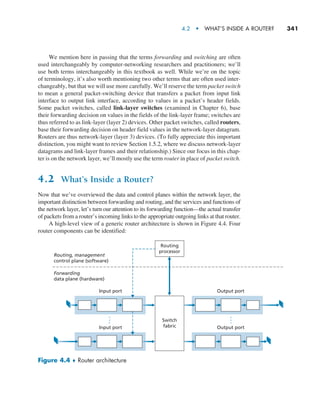 4.2  •   What’s Inside a Router?     
341
We mention here in passing that the terms forwarding and switching are often
used interchangeably by computer-networking researchers and practitioners; we’ll
use both terms interchangeably in this textbook as well. While we’re on the topic
of terminology, it’s also worth mentioning two other terms that are often used inter-
changeably, but that we will use more carefully. We’ll reserve the term packet switch
to mean a general packet-switching device that transfers a packet from input link
interface to output link interface, according to values in a packet’s header fields.
Some packet switches, called link-layer switches (examined in Chapter 6), base
their forwarding decision on values in the fields of the link-layer frame; switches are
thus referred to as link-layer (layer 2) devices. Other packet switches, called routers,
base their forwarding decision on header field values in the network-layer datagram.
Routers are thus network-layer (layer 3) devices. (To fully appreciate this important
distinction, you might want to review Section 1.5.2, where we discuss network-layer
datagrams and link-layer frames and their relationship.) Since our focus in this chap-
ter is on the network layer, we’ll mostly use the term router in place of packet switch.
4.2 What’s Inside a Router?
Now that we’ve overviewed the data and control planes within the network layer, the
important distinction between forwarding and routing, and the services and functions of
the network layer, let’s turn our attention to its forwarding function—the actual transfer
of packets from a router’s incoming links to the appropriate outgoing links at that router.
A high-level view of a generic router architecture is shown in Figure 4.4. Four
router components can be identified:
Input port Output port
Input port Output port
Routing
processor
Routing, management
control plane (software)
Forwarding
data plane (hardware)
Switch
fabric
Figure 4.4 ♦ Router architecture
M04_KURO5469_08_GE_C04.indd 341 08/05/2021 14:06
 