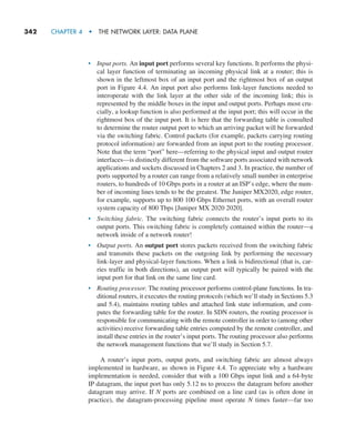 342     CHAPTER 4  •  THE NETWORK LAYER: DATA PLANE
• Input ports. An input port performs several key functions. It performs the physi-
cal layer function of terminating an incoming physical link at a router; this is
shown in the leftmost box of an input port and the rightmost box of an output
port in Figure 4.4. An input port also performs link-layer functions needed to
interoperate with the link layer at the other side of the incoming link; this is
represented by the middle boxes in the input and output ports. Perhaps most cru-
cially, a lookup function is also performed at the input port; this will occur in the
rightmost box of the input port. It is here that the forwarding table is consulted
to determine the router output port to which an arriving packet will be forwarded
via the switching fabric. Control packets (for example, packets carrying routing
protocol information) are forwarded from an input port to the routing processor.
Note that the term “port” here—referring to the physical input and output router
interfaces—is distinctly different from the software ports associated with network
applications and sockets discussed in Chapters 2 and 3. In practice, the number of
ports supported by a router can range from a relatively small number in enterprise
routers, to hundreds of 10 Gbps ports in a router at an ISP’s edge, where the num-
ber of incoming lines tends to be the greatest. The Juniper MX2020, edge router,
for example, supports up to 800 100 Gbps Ethernet ports, with an overall router
system capacity of 800 Tbps [Juniper MX 2020 2020].
• Switching fabric. The switching fabric connects the router’s input ports to its
output ports. This switching fabric is completely contained within the router—a
network inside of a network router!
• Output ports. An output port stores packets received from the switching fabric
and transmits these packets on the outgoing link by performing the necessary
link-layer and physical-layer functions. When a link is bidirectional (that is, car-
ries traffic in both directions), an output port will typically be paired with the
input port for that link on the same line card.
• Routing processor. The routing processor performs control-plane functions. In tra-
ditional routers, it executes the routing protocols (which we’ll study in Sections 5.3
and 5.4), maintains routing tables and attached link state information, and com-
putes the forwarding table for the router. In SDN routers, the routing processor is
responsible for communicating with the remote controller in order to (among other
activities) receive forwarding table entries computed by the remote controller, and
install these entries in the router’s input ports. The routing processor also performs
the network management functions that we’ll study in Section 5.7.
A router’s input ports, output ports, and switching fabric are almost always
implemented in hardware, as shown in Figure 4.4. To appreciate why a hardware
implementation is needed, consider that with a 100 Gbps input link and a 64-byte
IP datagram, the input port has only 5.12 ns to process the datagram before another
datagram may arrive. If N ports are combined on a line card (as is often done in
practice), the datagram-processing pipeline must operate N times faster—far too
M04_KURO5469_08_GE_C04.indd 342 08/05/2021 14:06
 