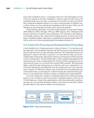 344     CHAPTER 4  •  THE NETWORK LAYER: DATA PLANE
traverse the roundabout slowly—can backups still occur? And what happens if most
of the cars entering at all of the roundabout’s entrance ramps all want to leave the
roundabout at the same exit ramp—can backups occur at the exit ramp or elsewhere?
How should the roundabout operate if we want to assign priorities to different cars,
or block certain cars from entering the roundabout in the first place? These are all
analogous to critical questions faced by router and switch designers.
In the following subsections, we’ll look at router functions in more detail. [Turner
1988; McKeown 1997a; Partridge 1998; Iyer 2008; Serpanos 2011; Zilberman 2019]
provide a discussion of specific router architectures. For concreteness and simplicity,
we’ll initially assume in this section that forwarding decisions are based only on the
packet’s destination address, rather than on a generalized set of packet header fields. We
will cover the case of more generalized packet forwarding in Section 4.4.
4.2.1 Input Port Processing and Destination-Based Forwarding
A more detailed view of input processing is shown in Figure 4.5. As just discussed,
the input port’s line-termination function and link-layer processing implement the
physical and link layers for that individual input link. The lookup performed in the
input port is central to the router’s operation—it is here that the router uses the for-
warding table to look up the output port to which an arriving packet will be forwarded
via the switching fabric. The forwarding table is either computed and updated by the
routing processor (using a routing protocol to interact with the routing processors in
other network routers) or is received from a remote SDN controller. The forwarding
table is copied from the routing processor to the line cards over a separate bus (e.g.,
a PCI bus) indicated by the dashed line from the routing processor to the input line
cards in Figure 4.4. With such a shadow copy at each line card, forwarding decisions
can be made locally, at each input port, without invoking the centralized routing pro-
cessor on a per-packet basis and thus avoiding a centralized processing bottleneck.
Let’s now consider the “simplest” case that the output port to which an incoming
packet is to be switched is based on the packet’s destination address. In the case of
32-bit IP addresses, a brute-force implementation of the forwarding table would have
one entry for every possible destination address. Since there are more than 4 billion
possible addresses, this option is totally out of the question.
Line
termination
Data link
processing
(protocol,
decapsulation)
Lookup, fowarding,
queuing Switch
fabric
Figure 4.5 ♦ Input port processing
M04_KURO5469_08_GE_C04.indd 344 08/05/2021 14:06
 