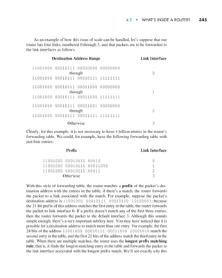 4.2  •   What’s Inside a Router?     
345
As an example of how this issue of scale can be handled, let’s suppose that our
router has four links, numbered 0 through 3, and that packets are to be forwarded to
the link interfaces as follows:
Destination Address Range Link Interface
11001000 00010111 00010000 00000000
through 0
11001000 00010111 00010111 11111111
11001000 00010111 00011000 00000000
through 1
11001000 00010111 00011000 11111111
11001000 00010111 00011001 00000000
through 2
11001000 00010111 00011111 11111111
Otherwise 3
Clearly, for this example, it is not necessary to have 4 billion entries in the router’s
forwarding table. We could, for example, have the following forwarding table with
just four entries:
Prefix Link Interface
11001000 00010111 00010 0
11001000 00010111 00011000 1
11001000 00010111 00011 2
Otherwise 3
With this style of forwarding table, the router matches a prefix of the packet’s des-
tination address with the entries in the table; if there’s a match, the router forwards
the packet to a link associated with the match. For example, suppose the packet’s
destination address is 11001000 00010111 00010110 10100001; because
the 21-bit prefix of this address matches the first entry in the table, the router forwards
the packet to link interface 0. If a prefix doesn’t match any of the first three entries,
then the router forwards the packet to the default interface 3. Although this sounds
simple enough, there’s a very important subtlety here. You may have noticed that it is
possible for a destination address to match more than one entry. For example, the first
24 bits of the address 11001000 00010111 00011000 10101010 match the
second entry in the table, and the first 21 bits of the address match the third entry in the
table. When there are multiple matches, the router uses the longest prefix matching
rule; that is, it finds the longest matching entry in the table and forwards the packet to
the link interface associated with the longest prefix match. We’ll see exactly why this
M04_KURO5469_08_GE_C04.indd 345 08/05/2021 14:06
 