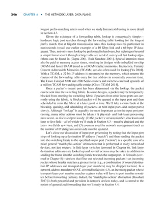 346     CHAPTER 4  •  THE NETWORK LAYER: DATA PLANE
longest prefix-matching rule is used when we study Internet addressing in more detail
in Section 4.3.
Given the existence of a forwarding table, lookup is conceptually simple—­
hardware logic just searches through the forwarding table looking for the longest
prefix match. But at Gigabit transmission rates, this lookup must be performed in
nanoseconds (recall our earlier example of a 10 Gbps link and a 64-byte IP data-
gram). Thus, not only must lookup be performed in hardware, but techniques beyond
a simple linear search through a large table are needed; surveys of fast lookup algo-
rithms can be found in [Gupta 2001, Ruiz-Sanchez 2001]. Special attention must
also be paid to memory access times, resulting in designs with embedded on-chip
DRAM and faster SRAM (used as a DRAM cache) memories. In practice, Ternary
Content Addressable Memories (TCAMs) are also often used for lookup [Yu 2004].
With a TCAM, a 32-bit IP address is presented to the memory, which returns the
content of the forwarding table entry for that address in essentially constant time.
The Cisco Catalyst 6500 and 7600 Series routers and switches can hold upwards of
a million TCAM forwarding table entries [Cisco TCAM 2014].
Once a packet’s output port has been determined via the lookup, the packet
can be sent into the switching fabric. In some designs, a packet may be temporarily
blocked from entering the switching fabric if packets from other input ports are cur-
rently using the fabric. A blocked packet will be queued at the input port and then
scheduled to cross the fabric at a later point in time. We’ll take a closer look at the
blocking, queuing, and scheduling of packets (at both input ports and output ports)
shortly. Although “lookup” is arguably the most important action in input port pro-
cessing, many other actions must be taken: (1) physical- and link-layer processing
must occur, as discussed previously; (2) the packet’s version number, checksum and
time-to-live field—all of which we’ll study in Section 4.3—must be checked and the
latter two fields rewritten; and (3) counters used for network management (such as
the number of IP datagrams received) must be updated.
Let’s close our discussion of input port processing by noting that the input port
steps of looking up a destination IP address (“match”) and then sending the packet
into the switching fabric to the specified output port (“action”) is a specific case of a
more general “match plus action” abstraction that is performed in many networked
devices, not just routers. In link-layer switches (covered in Chapter 6), link-layer
destination addresses are looked up and several actions may be taken in addition to
sending the frame into the switching fabric towards the output port. In firewalls (cov-
ered in Chapter 8)—devices that filter out selected incoming packets—an incoming
packet whose header matches a given criteria (e.g., a combination of source/destina-
tion IP addresses and transport-layer port numbers) may be dropped (action). In a
network address translator (NAT, covered in Section 4.3), an incoming packet whose
transport-layer port number matches a given value will have its port number rewrit-
ten before forwarding (action). Indeed, the “match plus action” abstraction [Bosshart
2013] is both powerful and prevalent in network devices today, and is central to the
notion of generalized forwarding that we’ll study in Section 4.4.
M04_KURO5469_08_GE_C04.indd 346 08/05/2021 14:06
 
