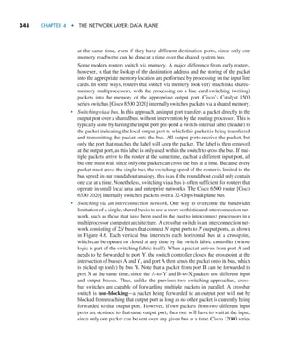 348     CHAPTER 4  •  THE NETWORK LAYER: DATA PLANE
at the same time, even if they have different destination ports, since only one
memory read/write can be done at a time over the shared system bus.
Some modern routers switch via memory. A major difference from early routers,
however, is that the lookup of the destination address and the storing of the packet
into the appropriate memory location are performed by processing on the input line
cards. In some ways, routers that switch via memory look very much like shared-
memory multiprocessors, with the processing on a line card switching (writing)
packets into the memory of the appropriate output port. Cisco’s Catalyst 8500
series switches [Cisco 8500 2020] internally switches packets via a shared memory.
• Switching via a bus. In this approach, an input port transfers a packet directly to the
output port over a shared bus, without intervention by the routing processor. This is
typically done by having the input port pre-pend a switch-internal label (header) to
the packet indicating the local output port to which this packet is being transferred
and transmitting the packet onto the bus. All output ports receive the packet, but
only the port that matches the label will keep the packet. The label is then removed
at the output port, as this label is only used within the switch to cross the bus. If mul-
tiple packets arrive to the router at the same time, each at a different input port, all
but one must wait since only one packet can cross the bus at a time. Because every
packet must cross the single bus, the switching speed of the router is limited to the
bus speed; in our roundabout analogy, this is as if the roundabout could only contain
one car at a time. Nonetheless, switching via a bus is often sufficient for routers that
operate in small local area and enterprise networks. The Cisco 6500 router [Cisco
6500 2020] internally switches packets over a 32-Gbps-backplane bus.
• Switching via an interconnection network. One way to overcome the bandwidth
limitation of a single, shared bus is to use a more sophisticated interconnection net-
work, such as those that have been used in the past to interconnect processors in a
multiprocessor computer architecture. A crossbar switch is an interconnection net-
work consisting of 2N buses that connect N input ports to N output ports, as shown
in Figure 4.6. Each vertical bus intersects each horizontal bus at a crosspoint,
which can be opened or closed at any time by the switch fabric controller (whose
logic is part of the switching fabric itself). When a packet arrives from port A and
needs to be forwarded to port Y, the switch controller closes the crosspoint at the
intersection of busses A and Y, and port A then sends the packet onto its bus, which
is picked up (only) by bus Y. Note that a packet from port B can be forwarded to
port X at the same time, since the A-to-Y and B-to-X packets use different input
and output busses. Thus, unlike the previous two switching approaches, cross-
bar switches are capable of forwarding multiple packets in parallel. A crossbar
switch is non-blocking—a packet being forwarded to an output port will not be
blocked from reaching that output port as long as no other packet is currently being
forwarded to that output port. However, if two packets from two different input
ports are destined to that same output port, then one will have to wait at the input,
since only one packet can be sent over any given bus at a time. Cisco 12000 series
M04_KURO5469_08_GE_C04.indd 348 08/05/2021 14:06
 