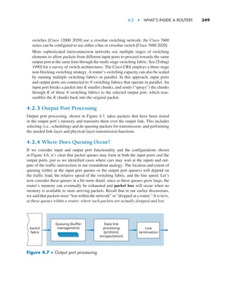 4.2  •   What’s Inside a Router?     
349
switches [Cisco 12000 2020] use a crossbar switching network; the Cisco 7600
series can be configured to use either a bus or crossbar switch [Cisco 7600 2020].
More sophisticated interconnection networks use multiple stages of switching
elements to allow packets from different input ports to proceed towards the same
output port at the same time through the multi-stage switching fabric. See [Tobagi
1990] for a survey of switch architectures. The Cisco CRS employs a three-stage
non-blocking switching strategy. A router’s switching capacity can also be scaled
by running multiple switching fabrics in parallel. In this approach, input ports
and output ports are connected to N switching fabrics that operate in parallel. An
input port breaks a packet into K smaller chunks, and sends (“sprays”) the chunks
through K of these N switching fabrics to the selected output port, which reas-
sembles the K chunks back into the original packet.
4.2.3 Output Port Processing
Output port processing, shown in Figure 4.7, takes packets that have been stored
in the output port’s memory and transmits them over the output link. This includes
selecting (i.e., scheduling) and de-queuing packets for transmission, and performing
the needed link-layer and physical-layer transmission functions.
4.2.4 Where Does Queuing Occur?
If we consider input and output port functionality and the configurations shown
in Figure 4.6, it’s clear that packet queues may form at both the input ports and the
output ports, just as we identified cases where cars may wait at the inputs and out-
puts of the traffic intersection in our roundabout analogy. The location and extent of
­
queuing (either at the input port queues or the output port queues) will depend on
the traffic load, the relative speed of the switching fabric, and the line speed. Let’s
now consider these queues in a bit more detail, since as these queues grow large, the
router’s memory can eventually be exhausted and packet loss will occur when no
memory is available to store arriving packets. Recall that in our earlier ­
discussions,
we said that packets were “lost within the network” or “dropped at a router.” It is here,
at these queues within a router, where such packets are actually dropped and lost.
Line
termination
Data link
processing
(protocol,
encapsulation)
Queuing (buffer
management)
Switch
fabric
Figure 4.7 ♦ Output port processing
M04_KURO5469_08_GE_C04.indd 349 08/05/2021 14:06
 