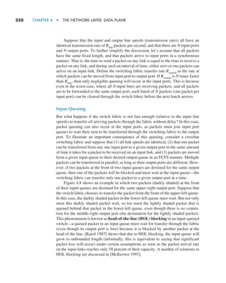 350     CHAPTER 4  •  THE NETWORK LAYER: DATA PLANE
Suppose that the input and output line speeds (transmission rates) all have an
identical transmission rate of Rline packets per second, and that there are N input ports
and N output ports. To further simplify the discussion, let’s assume that all packets
have the same fixed length, and that packets arrive to input ports in a synchronous
manner. That is, the time to send a packet on any link is equal to the time to receive a
packet on any link, and during such an interval of time, either zero or one packets can
arrive on an input link. Define the switching fabric transfer rate Rswitch as the rate at
which packets can be moved from input port to output port. If Rswitch is N times faster
than Rline, then only negligible queuing will occur at the input ports. This is because
even in the worst case, where all N input lines are receiving packets, and all packets
are to be forwarded to the same output port, each batch of N packets (one packet per
input port) can be cleared through the switch fabric before the next batch arrives.
Input Queuing
But what happens if the switch fabric is not fast enough (relative to the input line
speeds) to transfer all arriving packets through the fabric without delay? In this case,
packet queuing can also occur at the input ports, as packets must join input port
queues to wait their turn to be transferred through the switching fabric to the output
port. To illustrate an important consequence of this queuing, consider a crossbar
switching fabric and suppose that (1) all link speeds are identical, (2) that one packet
can be transferred from any one input port to a given output port in the same amount
of time it takes for a packet to be received on an input link, and (3) packets are moved
from a given input queue to their desired output queue in an FCFS manner. Multiple
packets can be transferred in parallel, as long as their output ports are different. How-
ever, if two packets at the front of two input queues are destined for the same output
queue, then one of the packets will be blocked and must wait at the input queue—the
switching fabric can transfer only one packet to a given output port at a time.
Figure 4.8 shows an example in which two packets (darkly shaded) at the front
of their input queues are destined for the same upper-right output port. Suppose that
the switch fabric chooses to transfer the packet from the front of the upper-left queue.
In this case, the darkly shaded packet in the lower-left queue must wait. But not only
must this darkly shaded packet wait, so too must the lightly shaded packet that is
queued behind that packet in the lower-left queue, even though there is no conten-
tion for the middle-right output port (the destination for the lightly shaded packet).
This phenomenon is known as head-of-the-line (HOL) blocking in an input-queued
switch—a queued packet in an input queue must wait for transfer through the fabric
(even though its output port is free) because it is blocked by another packet at the
head of the line. [Karol 1987] shows that due to HOL blocking, the input queue will
grow to unbounded length (informally, this is equivalent to saying that significant
packet loss will occur) under certain assumptions as soon as the packet arrival rate
on the input links reaches only 58 percent of their capacity. A number of solutions to
HOL blocking are discussed in [McKeown 1997].
M04_KURO5469_08_GE_C04.indd 350 08/05/2021 14:06
 
