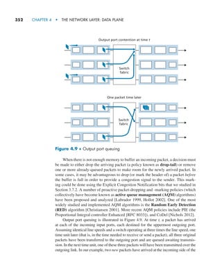 352     CHAPTER 4  •  THE NETWORK LAYER: DATA PLANE
When there is not enough memory to buffer an incoming packet, a decision must
be made to either drop the arriving packet (a policy known as drop-tail) or remove
one or more already-queued packets to make room for the newly arrived packet. In
some cases, it may be advantageous to drop (or mark the header of) a packet before
the buffer is full in order to provide a congestion signal to the sender. This mark-
ing could be done using the Explicit Congestion Notification bits that we studied in
Section 3.7.2. A number of proactive packet-dropping and -marking policies (which
collectively have become known as active queue management (AQM) algorithms)
have been proposed and analyzed [Labrador 1999, Hollot 2002]. One of the most
widely studied and implemented AQM algorithms is the Random Early Detection
(RED) algorithm [Christiansen 2001]. More recent AQM policies include PIE (the
Proportional Integral controller Enhanced [RFC 8033]), and CoDel [Nichols 2012].
Output port queuing is illustrated in Figure 4.9. At time t, a packet has arrived
at each of the incoming input ports, each destined for the uppermost outgoing port.
Assuming identical line speeds and a switch operating at three times the line speed, one
time unit later (that is, in the time needed to receive or send a packet), all three original
packets have been transferred to the outgoing port and are queued awaiting transmis-
sion. In the next time unit, one of these three packets will have been transmitted over the
outgoing link. In our example, two new packets have arrived at the incoming side of the
Switch
fabric
Output port contention at time t
One packet time later
Switch
fabric
Figure 4.9 ♦ Output port queuing
M04_KURO5469_08_GE_C04.indd 352 08/05/2021 14:06
 