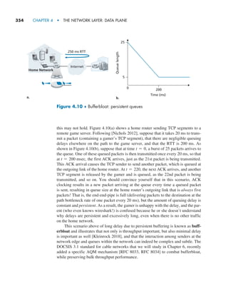354     CHAPTER 4  •  THE NETWORK LAYER: DATA PLANE
this may not hold. Figure 4.10(a) shows a home router sending TCP segments to a
remote game server. Following [Nichols 2012], suppose that it takes 20 ms to trans-
mit a packet (containing a gamer’s TCP segment), that there are negligible queuing
delays elsewhere on the path to the game server, and that the RTT is 200 ms. As
shown in Figure 4.10(b), suppose that at time t = 0, a burst of 25 packets arrives to
the queue. One of these queued packets is then transmitted once every 20 ms, so that
at t = 200 msec, the first ACK arrives, just as the 21st packet is being transmitted.
This ACK arrival causes the TCP sender to send another packet, which is queued at
the outgoing link of the home router. At t = 220, the next ACK arrives, and another
TCP segment is released by the gamer and is queued, as the 22nd packet is being
transmitted, and so on. You should convince yourself that in this scenario, ACK
clocking results in a new packet arriving at the queue every time a queued packet
is sent, resulting in queue size at the home router’s outgoing link that is always five
packets! That is, the end-end-pipe is full (delivering packets to the destination at the
path bottleneck rate of one packet every 20 ms), but the amount of queuing delay is
constant and persistent. As a result, the gamer is unhappy with the delay, and the par-
ent (who even knows wireshark!) is confused because he or she doesn’t understand
why delays are persistent and excessively long, even when there is no other traffic
on the home network.
This scenario above of long delay due to persistent buffering is known as buff-
erbloat and illustrates that not only is throughput important, but also minimal delay
is important as well [Kleinrock 2018], and that the interaction among senders at the
network edge and queues within the network can indeed be complex and subtle. The
DOCSIS 3.1 standard for cable networks that we will study in Chapter 6, recently
added a specific AQM mechanism [RFC 8033, RFC 8034] to combat bufferbloat,
while preserving bulk throughput performance.
250 ms RTT
Time (ms)
Queue
length
0 200
25
5
a. b.
Home Network
Internet
Figure 4.10 ♦ Bufferbloat: persistent queues
M04_KURO5469_08_GE_C04.indd 354 08/05/2021 14:06
 