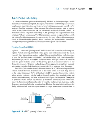 4.2  •   What’s Inside a Router?     
355
4.2.5 Packet Scheduling
Let’s now return to the question of determining the order in which queued packets are
transmitted over an outgoing link. Since you yourself have undoubtedly had to wait in
long lines on many occasions and observed how waiting customers are served, you’re
no doubt familiar with many of the queuing disciplines commonly used in routers.
There is first-come-first-served (FCFS, also known as first-in-first-out, FIFO). The
British are famous for patient and orderly FCFS queuing at bus stops and in the mar-
ketplace (“Oh, are you queuing?”). Other countries operate on a priority basis, with
one class of waiting customers given priority service over other waiting customers.
There is also round-robin queuing, where customers are again divided into classes
(as in priority queuing) but each class of customer is given service in turn.
First-in-First-Out (FIFO)
Figure 4.11 shows the queuing model abstraction for the FIFO link-scheduling dis-
cipline. Packets arriving at the link output queue wait for transmission if the link is
currently busy transmitting another packet. If there is not sufficient buffering space
to hold the arriving packet, the queue’s packet-discarding policy then determines
whether the packet will be dropped (lost) or whether other packets will be removed
from the queue to make space for the arriving packet, as discussed above. In our
discussion below, we’ll ignore packet discard. When a packet is completely transmit-
ted over the outgoing link (that is, receives service) it is removed from the queue.
The FIFO (also known as first-come-first-served, or FCFS) scheduling discipline
selects packets for link transmission in the same order in which they arrived
at the output link queue. We’re all familiar with FIFO queuing from service centers,
where arriving customers join the back of the single waiting line, remain in order, and
are then served when they reach the front of the line. Figure 4.12 shows the FIFO queue
in operation. Packet arrivals are indicated by numbered arrows above the upper time-
line, with the number indicating the order in which the packet arrived. Individual packet
departures are shown below the lower timeline. The time that a packet spends in service
(being transmitted) is indicated by the shaded rectangle between the two timelines. In
Arrivals
Departures
Queue
(waiting area)
Link
(server)
Figure 4.11 ♦ FIFO queuing abstraction
M04_KURO5469_08_GE_C04.indd 355 08/05/2021 14:06
 