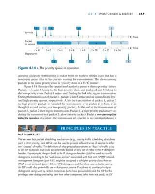 4.2  •   What’s Inside a Router?     
357
NET NEUTRALITY
We’ve seen that packet scheduling mechanisms (e.g., priority traffic scheduling disciplines
such a strict priority, and WFQ) can be used to provide different levels of service to differ-
ent “classes” of traffic. The definition of what precisely constitutes a “class” of traffic is up
to an ISP to decide, but could be potentially based on any set of fields in the IP datagram
header. For example, the port field in the IP datagram header could be used to classify
datagrams according to the “well-know service” associated with that port: SNMP network
management datagram (port 161) might be assigned to a higher priority class than an
IMAP e-mail protocol (ports 143, or 993) datagram and therefore receive better service.
An ISP could also potentially use a datagram’s source IP address to provide priority to
datagrams being sent by certain companies (who have presumably paid the ISP for this
privilege) over datagrams being sent from other companies (who have not paid); an ISP
PRINCIPLES IN PRACTICE
queuing discipline will transmit a packet from the highest priority class that has a
nonempty queue (that is, has packets waiting for transmission). The choice among
packets in the same priority class is typically done in a FIFO manner.
Figure 4.14 illustrates the operation of a priority queue with two priority classes.
Packets 1, 3, and 4 belong to the high-priority class, and packets 2 and 5 belong to
the low-priority class. Packet 1 arrives and, finding the link idle, begins transmission.
During the transmission of packet 1, packets 2 and 3 arrive and are queued in the low-
and high-priority queues, respectively. After the transmission of packet 1, packet 3
(a high-priority packet) is selected for transmission over packet 2 (which, even
though it arrived earlier, is a low-priority packet). At the end of the transmission of
packet 3, packet 2 then begins transmission. Packet 4 (a high-priority packet) arrives
during the transmission of packet 2 (a low-priority packet). Under a non-preemptive
priority queuing discipline, the transmission of a packet is not interrupted once it
Arrivals
Departures
Packet
in service
1
1 2
3 4 5
2 3
1
4 5
Time
Time
t = 0 t = 2 t = 4 t = 6 t = 8 t = 10 t = 12 t = 14
2
3 4 5
Figure 4.14 ♦ The priority queue in operation
M04_KURO5469_08_GE_C04.indd 357 08/05/2021 14:06
 