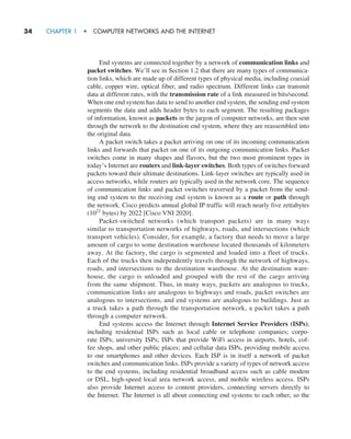 34     CHAPTER 1  •  COMPUTER NETWORKS AND THE INTERNET
End systems are connected together by a network of communication links and
packet switches. We’ll see in Section 1.2 that there are many types of communica-
tion links, which are made up of different types of physical media, including coaxial
cable, copper wire, optical fiber, and radio spectrum. Different links can transmit
data at different rates, with the transmission rate of a link measured in bits/second.
When one end system has data to send to another end system, the sending end system
segments the data and adds header bytes to each segment. The resulting packages
of information, known as packets in the jargon of computer networks, are then sent
through the network to the destination end system, where they are reassembled into
the original data.
A packet switch takes a packet arriving on one of its incoming communication
links and forwards that packet on one of its outgoing communication links. Packet
switches come in many shapes and flavors, but the two most prominent types in
today’s Internet are routers and link-layer switches. Both types of switches forward
packets toward their ultimate destinations. Link-layer switches are typically used in
access networks, while routers are typically used in the network core. The sequence
of communication links and packet switches traversed by a packet from the send-
ing end system to the receiving end system is known as a route or path through
the network. Cisco predicts annual global IP traffic will reach nearly five zettabytes
(1021
bytes) by 2022 [Cisco VNI 2020].
Packet-switched networks (which transport packets) are in many ways
similar to transportation networks of highways, roads, and intersections (which
transport vehicles). Consider, for example, a factory that needs to move a large
amount of cargo to some destination warehouse located thousands of kilometers
away. At the factory, the cargo is segmented and loaded into a fleet of trucks.
Each of the trucks then independently travels through the network of highways,
roads, and intersections to the destination warehouse. At the destination ware-
house, the cargo is unloaded and grouped with the rest of the cargo arriving
from the same shipment. Thus, in many ways, packets are analogous to trucks,
communication links are analogous to highways and roads, packet switches are
analogous to intersections, and end systems are analogous to buildings. Just as
a truck takes a path through the transportation network, a packet takes a path
through a computer network.
End systems access the Internet through Internet Service Providers (ISPs),
including residential ISPs such as local cable or telephone companies; corpo-
rate ISPs; university ISPs; ISPs that provide WiFi access in airports, hotels, cof-
fee shops, and other public places; and cellular data ISPs, providing mobile access
to our ­
smartphones and other devices. Each ISP is in itself a network of packet
switches and communication links. ISPs provide a variety of types of network access
to the end systems, including residential broadband access such as cable modem
or DSL, high-speed local area network access, and mobile wireless access. ISPs
also ­
provide Internet access to content providers, connecting servers directly to
the ­
Internet. The Internet is all about connecting end systems to each other, so the
M01_KURO5469_08_GE_C01.indd 34 08/05/2021 13:50
 