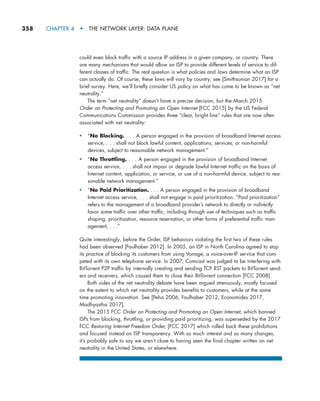 358     CHAPTER 4  •  THE NETWORK LAYER: DATA PLANE
could even block traffic with a source IP address in a given company, or country. There
are many mechanisms that would allow an ISP to provide different levels of service to dif-
ferent classes of traffic. The real question is what policies and laws determine what an ISP
can actually do. Of course, these laws will vary by country; see [Smithsonian 2017] for a
brief survey. Here, we’ll briefly consider US policy on what has come to be known as “net
neutrality.”
The term “net neutrality” doesn’t have a precise decision, but the March 2015
Order on Protecting and Promoting an Open Internet [FCC 2015] by the US Federal
Communications Commission provides three “clear, bright line” rules that are now often
associated with net neutrality:
• “No Blocking. . . . A person engaged in the provision of broadband Internet access
service, . . . shall not block lawful content, applications, services, or non-harmful
devices, subject to reasonable network management.”
• “No Throttling. . . . A person engaged in the provision of broadband Internet
access service, . . . shall not impair or degrade lawful Internet traffic on the basis of
Internet content, application, or service, or use of a non-harmful device, subject to rea-
sonable network management.”
• “No Paid Prioritization. . . . A person engaged in the provision of broadband
Internet access service, . . . shall not engage in paid prioritization. “Paid prioritization”
refers to the management of a broadband provider’s network to directly or indirectly
favor some traffic over other traffic, including through use of techniques such as traffic
shaping, prioritization, resource reservation, or other forms of preferential traffic man-
agement, . . .”
Quite interestingly, before the Order, ISP behaviors violating the first two of these rules
had been observed [Faulhaber 2012]. In 2005, an ISP in North Carolina agreed to stop
its practice of blocking its customers from using Vonage, a voice-over-IP service that com-
peted with its own telephone service. In 2007, Comcast was judged to be interfering with
BitTorrent P2P traffic by internally creating and sending TCP RST packets to BitTorrent send-
ers and receivers, which caused them to close their BitTorrent connection [FCC 2008].
Both sides of the net neutrality debate have been argued strenuously, mostly focused
on the extent to which net neutrality provides benefits to customers, while at the same
time promoting innovation. See [Peha 2006, Faulhaber 2012, Economides 2017,
Madhyastha 2017].
The 2015 FCC Order on Protecting and Promoting an Open Internet, which banned
ISPs from blocking, throttling, or providing paid prioritizing, was superseded by the 2017
FCC Restoring Internet Freedom Order, [FCC 2017] which rolled back these prohibitions
and focused instead on ISP transparency. With so much interest and so many changes,
it’s probably safe to say we aren’t close to having seen the final chapter written on net
neutrality in the United States, or elsewhere.
M04_KURO5469_08_GE_C04.indd 358 08/05/2021 14:06
 