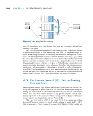360     CHAPTER 4  •  THE NETWORK LAYER: DATA PLANE
thus will immediately move on to the next class in the service sequence when it finds
an empty class queue.
WFQ differs from round robin in that each class may receive a differential amount
of service in any interval of time. Specifically, each class, i, is assigned a weight, wi.
Under WFQ, during any interval of time during which there are class i packets to send,
class i will then be guaranteed to receive a fraction of service equal to wi(gwj), where
the sum in the denominator is taken over all classes that also have packets queued for
transmission. In the worst case, even if all classes have queued packets, class i will still
be guaranteed to receive a fraction wi (gwj) of the bandwidth, where in this worst
case the sum in the denominator is over all classes. Thus, for a link with transmission
rate R, class i will always achieve a throughput of at least R # wi (gwj). Our descrip-
tion of WFQ has been idealized, as we have not considered the fact that packets are
discrete and a packet’s transmission will not be interrupted to begin transmission of
another packet; [Demers 1990; Parekh 1993] discuss this packetization issue.
4.3 The Internet Protocol (IP): IPv4, Addressing,
IPv6, and More
Our study of the network layer thus far in Chapter 4—the notion of the data and con-
trol plane component of the network layer, our distinction between forwarding and
routing, the identification of various network service models, and our look inside a
router—have often been without reference to any specific computer network archi-
tecture or protocol. In this section, we’ll focus on key aspects of the network layer on
today’s Internet and the celebrated Internet Protocol (IP).
There are two versions of IP in use today. We’ll first examine the widely
deployed IP protocol version 4, which is usually referred to simply as IPv4 [RFC
791] in Section 4.3.1. We’ll examine IP version 6 [RFC 2460; RFC 4291], which has
Classify
Arrivals Departures
w1
w2
w3
Link
Figure 4.16 ♦ Weighted fair queuing
M04_KURO5469_08_GE_C04.indd 360 08/05/2021 14:06
 