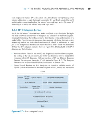 4.3  •   The Internet Protocol (IP): IPv4, Addressing, IPv6, and More     
361
been proposed to replace IPv4, in Section 4.3.4. In between, we’ll primarily cover
Internet addressing—a topic that might seem rather dry and detail-oriented but we’ll
see is crucial to understanding how the Internet’s network layer works. To master IP
addressing is to master the Internet’s network layer itself!
4.3.1 IPv4 Datagram Format
Recall that the Internet’s network-layer packet is referred to as a datagram. We begin
our study of IP with an overview of the syntax and semantics of the IPv4 datagram.
You might be thinking that nothing could be drier than the syntax and semantics of a
packet’s bits. Nevertheless, the datagram plays a central role in the Internet—every
networking student and professional needs to see it, absorb it, and master it. (And
just to see that protocol headers can indeed be fun to study, check out [Pomeranz
2010]). The IPv4 datagram format is shown in Figure 4.17. The key fields in the IPv4
datagram are the following:
• Version number. These 4 bits specify the IP protocol version of the datagram.
By looking at the version number, the router can determine how to interpret the
remainder of the IP datagram. Different versions of IP use different datagram
formats. The datagram format for IPv4 is shown in Figure 4.17. The datagram
format for the new version of IP (IPv6) is discussed in Section 4.3.4.
• Header length. Because an IPv4 datagram can contain a variable number of
options (which are included in the IPv4 datagram header), these 4 bits are needed
Version Type of service
Header
length
Upper-layer
protocol
16-bit Identifier
Time-to-live
13-bit Fragmentation offset
Flags
Datagram length (bytes)
Header checksum
32 bits
32-bit Source IP address
32-bit Destination IP address
Options (if any)
Data
Figure 4.17 ♦ IPv4 datagram format
M04_KURO5469_08_GE_C04.indd 361 08/05/2021 14:06
 