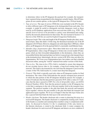 362     CHAPTER 4  •  THE NETWORK LAYER: DATA PLANE
to determine where in the IP datagram the payload (for example, the transport-
layer segment being encapsulated in this datagram) actually begins. Most IP data-
grams do not contain options, so the typical IP datagram has a 20-byte header.
• Type of service. The type of service (TOS) bits were included in the IPv4 header
to allow different types of IP datagrams to be distinguished from each other. For
example, it might be useful to distinguish real-time datagrams (such as those
used by an IP telephony application) from non-real-time traffic (e.g., FTP). The
­
specific level of service to be provided is a policy issue determined and config-
ured by the network administrator for that router. We also learned in Section 3.7.2
that two of the TOS bits are used for Explicit Congestion ­
Notification.
• Datagram length. This is the total length of the IP datagram (header plus data), meas-
ured in bytes. Since this field is 16 bits long, the theoretical maximum size of the IP
datagramis65,535bytes.However,datagramsarerarelylargerthan1,500bytes,which
allows an IP datagram to fit in the payload field of a maximally sized Ethernet frame.
• Identifier, flags, fragmentation offset. These three fields have to do with so-called
IP fragmentation, when a large IP datagram is broken into several smaller IP data-
grams which are then forwarded independently to the destination, where they are
reassembled before their payload data (see below) is passed up to the transport layer
at the destination host. Interestingly, the new version of IP, IPv6, does not allow for
fragmentation. We’ll not cover fragmentation here; but readers can find a detailed
discussion online, among the “retired” material from earlier versions of this book.
• Time-to-live. The time-to-live (TTL) field is included to ensure that datagrams
do not circulate forever (due to, for example, a long-lived routing loop) in the
network. This field is decremented by one each time the datagram is processed by
a router. If the TTL field reaches 0, a router must drop that datagram.
• Protocol. This field is typically used only when an IP datagram reaches its final
destination. The value of this field indicates the specific transport-layer protocol
to which the data portion of this IP datagram should be passed. For example, a
value of 6 indicates that the data portion is passed to TCP, while a value of 17 indi-
cates that the data is passed to UDP. For a list of all possible values, see [IANA
Protocol Numbers 2016]. Note that the protocol number in the IP datagram has
a role that is analogous to the role of the port number field in the transport-layer
segment. The protocol number is the glue that binds the network and transport
layers together, whereas the port number is the glue that binds the transport and
application layers together. We’ll see in Chapter 6 that the link-layer frame also
has a special field that binds the link layer to the network layer.
• Header checksum. The header checksum aids a router in detecting bit errors in a
received IP datagram. The header checksum is computed by treating each 2 bytes
in the header as a number and summing these numbers using 1s complement arith-
metic. As discussed in Section 3.3, the 1s complement of this sum, known as
the Internet checksum, is stored in the checksum field. A router computes the
header checksum for each received IP datagram and detects an error condition if
M04_KURO5469_08_GE_C04.indd 362 08/05/2021 14:06
 