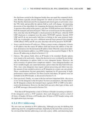 4.3  •   The Internet Protocol (IP): IPv4, Addressing, IPv6, and More     
363
the checksum carried in the datagram header does not equal the computed check-
sum. Routers typically discard datagrams for which an error has been detected.
Note that the checksum must be recomputed and stored again at each router, since
the TTL field, and possibly the options field as well, will change. An interesting
discussion of fast algorithms for computing the Internet checksum is [RFC 1071].
A question often asked at this point is, why does TCP/IP perform error checking at
both the transport and network layers? There are several reasons for this repetition.
First, note that only the IP header is checksummed at the IP layer, while the TCP/
UDP checksum is computed over the entire TCP/UDP segment. Second, TCP/
UDP and IP do not necessarily both have to belong to the same protocol stack.
TCP can, in principle, run over a different network-layer protocol (for example,
ATM) [Black 1995]) and IP can carry data that will not be passed to TCP/UDP.
• Source and destination IP addresses. When a source creates a datagram, it inserts
its IP address into the source IP address field and inserts the address of the ulti-
mate destination into the destination IP address field. Often the source host deter-
mines the destination address via a DNS lookup, as discussed in Chapter 2. We’ll
discuss IP addressing in detail in Section 4.3.2.
• Options. The options fields allow an IP header to be extended. Header options
were meant to be used rarely—hence the decision to save overhead by not includ-
ing the information in options fields in every datagram header. However, the
mere existence of options does complicate matters—since datagram headers can
be of variable length, one cannot determine a priori where the data field will start.
Also, since some datagrams may require options processing and others may not,
the amount of time needed to process an IP datagram at a router can vary greatly.
These considerations become particularly important for IP processing in high-
performance routers and hosts. For these reasons and others, IP options were not
included in the IPv6 header, as discussed in Section 4.3.4.
• Data (payload). Finally, we come to the last and most important field—the raison
d’etre for the datagram in the first place! In most circumstances, the data field of
the IP datagram contains the transport-layer segment (TCP or UDP) to be deliv-
ered to the destination. However, the data field can carry other types of data, such
as ICMP messages (discussed in Section 5.6).
Note that an IP datagram has a total of 20 bytes of header (assuming no options).
If the datagram carries a TCP segment, then each datagram carries a total of
40 bytes of header (20 bytes of IP header plus 20 bytes of TCP header) along with
the application-layer message.
4.3.2 IPv4 Addressing
We now turn our attention to IPv4 addressing. Although you may be thinking that
addressing must be a straightforward topic, hopefully by the end of this section you’ll
be convinced that Internet addressing is not only a juicy, subtle, and interesting topic
M04_KURO5469_08_GE_C04.indd 363 08/05/2021 14:06
 