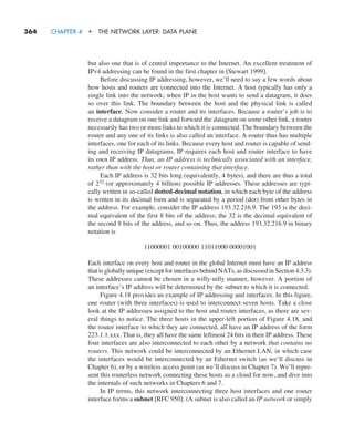 364     CHAPTER 4  •  THE NETWORK LAYER: DATA PLANE
but also one that is of central importance to the Internet. An excellent treatment of
IPv4 addressing can be found in the first chapter in [Stewart 1999].
Before discussing IP addressing, however, we’ll need to say a few words about
how hosts and routers are connected into the Internet. A host typically has only a
single link into the network; when IP in the host wants to send a datagram, it does
so over this link. The boundary between the host and the physical link is called
an interface. Now consider a router and its interfaces. Because a router’s job is to
receive a datagram on one link and forward the datagram on some other link, a router
necessarily has two or more links to which it is connected. The boundary between the
router and any one of its links is also called an interface. A router thus has multiple
interfaces, one for each of its links. Because every host and router is capable of send-
ing and receiving IP datagrams, IP requires each host and router interface to have
its own IP address. Thus, an IP address is technically associated with an interface,
rather than with the host or router containing that interface.
Each IP address is 32 bits long (equivalently, 4 bytes), and there are thus a total
of 232 (or approximately 4 billion) possible IP addresses. These addresses are typi-
cally written in so-called dotted-decimal notation, in which each byte of the address
is written in its decimal form and is separated by a period (dot) from other bytes in
the address. For example, consider the IP address 193.32.216.9. The 193 is the deci-
mal equivalent of the first 8 bits of the address; the 32 is the decimal equivalent of
the second 8 bits of the address, and so on. Thus, the address 193.32.216.9 in binary
notation is
11000001 00100000 11011000 00001001
Each interface on every host and router in the global Internet must have an IP address
that is globally unique (except for interfaces behind NATs, as discussed in Section 4.3.3).
These addresses cannot be chosen in a willy-nilly manner, however. A portion of
an interface’s IP address will be determined by the subnet to which it is connected.
Figure 4.18 provides an example of IP addressing and interfaces. In this figure,
one router (with three interfaces) is used to interconnect seven hosts. Take a close
look at the IP addresses assigned to the host and router interfaces, as there are sev-
eral things to notice. The three hosts in the upper-left portion of Figure 4.18, and
the router interface to which they are connected, all have an IP address of the form
223.1.1.xxx. That is, they all have the same leftmost 24 bits in their IP address. These
four interfaces are also interconnected to each other by a network that contains no
routers. This network could be interconnected by an Ethernet LAN, in which case
the interfaces would be interconnected by an Ethernet switch (as we’ll discuss in
Chapter 6), or by a wireless access point (as we’ll discuss in Chapter 7). We’ll repre-
sent this routerless network connecting these hosts as a cloud for now, and dive into
the internals of such networks in Chapters 6 and 7.
In IP terms, this network interconnecting three host interfaces and one router
interface forms a subnet [RFC 950]. (A subnet is also called an IP network or simply
M04_KURO5469_08_GE_C04.indd 364 08/05/2021 14:06
 