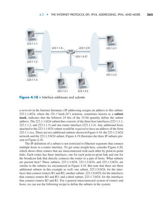 4.3  •   The Internet Protocol (IP): IPv4, Addressing, IPv6, and More     
365
a network in the Internet literature.) IP addressing assigns an address to this subnet:
223.1.1.0/24, where the /24 (“slash-24”) notation, sometimes known as a subnet
mask, indicates that the leftmost 24 bits of the 32-bit quantity define the subnet
address. The 223.1.1.0/24 subnet thus consists of the three host interfaces (223.1.1.1,
223.1.1.2, and 223.1.1.3) and one router interface (223.1.1.4). Any additional hosts
attached to the 223.1.1.0/24 subnet would be required to have an address of the form
223.1.1.xxx. There are two additional subnets shown in Figure 4.18: the 223.1.2.0/24
network and the 223.1.3.0/24 subnet. Figure 4.19 illustrates the three IP subnets pre-
sent in Figure 4.18.
The IP definition of a subnet is not restricted to Ethernet segments that connect
multiple hosts to a router interface. To get some insight here, consider Figure 4.20,
which shows three routers that are interconnected with each other by point-to-point
links. Each router has three interfaces, one for each point-to-point link and one for
the broadcast link that directly connects the router to a pair of hosts. What subnets
are present here? Three subnets, 223.1.1.0/24, 223.1.2.0/24, and 223.1.3.0/24, are
similar to the subnets we encountered in Figure 4.18. But note that there are three
additional subnets in this example as well: one subnet, 223.1.9.0/24, for the inter-
faces that connect routers R1 and R2; another subnet, 223.1.8.0/24, for the interfaces
that connect routers R2 and R3; and a third subnet, 223.1.7.0/24, for the interfaces
that connect routers R3 and R1. For a general interconnected system of routers and
hosts, we can use the following recipe to define the subnets in the system:
223.1.1.1
223.1.2.1
223.1.2.2
223.1.1.2
223.1.1.4 223.1.2.9
223.1.3.27
223.1.1.3
223.1.3.1 223.1.3.2
Figure 4.18 ♦ Interface addresses and subnets
M04_KURO5469_08_GE_C04.indd 365 08/05/2021 14:06
 