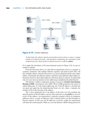 366     CHAPTER 4  •  THE NETWORK LAYER: DATA PLANE
To determine the subnets, detach each interface from its host or router, creating
islands of isolated networks, with interfaces terminating the end points of the
isolated networks. Each of these isolated networks is called a subnet.
If we apply this procedure to the interconnected system in Figure 4.20, we get six
islands or subnets.
From the discussion above, it’s clear that an organization (such as a company or
academic institution) with multiple Ethernet segments and point-to-point links will
have multiple subnets, with all of the devices on a given subnet having the same subnet
address. In principle, the different subnets could have quite different subnet addresses.
In practice, however, their subnet addresses often have much in common. To understand
why, let’s next turn our attention to how addressing is handled in the global Internet.
The Internet’s address assignment strategy is known as Classless Interdomain
Routing (CIDR—pronounced cider) [RFC 4632]. CIDR generalizes the notion of
subnet addressing. As with subnet addressing, the 32-bit IP address is divided into
two parts and again has the dotted-decimal form a.b.c.d/x, where x indicates the
number of bits in the first part of the address.
The x most significant bits of an address of the form a.b.c.d/x constitute the
network portion of the IP address, and are often referred to as the prefix (or network
prefix) of the address. An organization is typically assigned a block of contiguous
addresses, that is, a range of addresses with a common prefix (see the Principles in
Practice feature). In this case, the IP addresses of devices within the organization
will share the common prefix. When we cover the Internet’s BGP routing protocol in
223.1.1.0/24
223.1.2.0/24
223.1.3.0/24
Figure 4.19 ♦ Subnet addresses
M04_KURO5469_08_GE_C04.indd 366 08/05/2021 14:06
 
