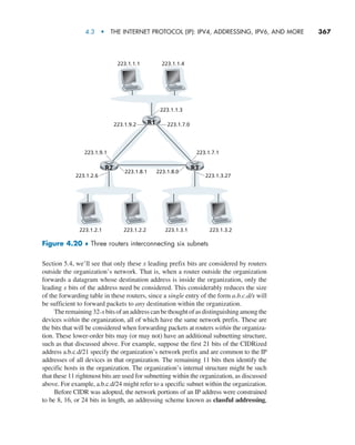 4.3  •   The Internet Protocol (IP): IPv4, Addressing, IPv6, and More     
367
Section 5.4, we’ll see that only these x leading prefix bits are considered by routers
outside the organization’s network. That is, when a router outside the organization
forwards a datagram whose destination address is inside the organization, only the
leading x bits of the address need be considered. This considerably reduces the size
of the forwarding table in these routers, since a single entry of the form a.b.c.d/x will
be sufficient to forward packets to any destination within the organization.
The remaining 32-x bits of an address can be thought of as distinguishing among the
devices within the organization, all of which have the same network prefix. These are
the bits that will be considered when forwarding packets at routers within the organiza-
tion. These lower-order bits may (or may not) have an additional subnetting structure,
such as that discussed above. For example, suppose the first 21 bits of the CIDRized
address a.b.c.d/21 specify the organization’s network prefix and are common to the IP
addresses of all devices in that organization. The remaining 11 bits then identify the
specific hosts in the organization. The organization’s internal structure might be such
that these 11 rightmost bits are used for subnetting within the organization, as discussed
above. For example, a.b.c.d/24 might refer to a specific subnet within the organization.
Before CIDR was adopted, the network portions of an IP address were constrained
to be 8, 16, or 24 bits in length, an addressing scheme known as classful addressing,
223.1.8.1 223.1.8.0
223.1.9.1 223.1.7.1
223.1.2.6
223.1.2.1 223.1.2.2 223.1.3.1 223.1.3.2
223.1.1.3
223.1.7.0
223.1.9.2
223.1.3.27
223.1.1.1 223.1.1.4
R1
R2 R3
Figure 4.20 ♦ Three routers interconnecting six subnets
M04_KURO5469_08_GE_C04.indd 367 08/05/2021 14:06
 