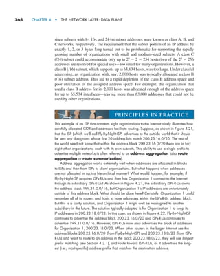 368     CHAPTER 4  •  THE NETWORK LAYER: DATA PLANE
since subnets with 8-, 16-, and 24-bit subnet addresses were known as class A, B, and
C networks, respectively. The requirement that the subnet portion of an IP address be
exactly 1, 2, or 3 bytes long turned out to be problematic for supporting the rapidly
growing number of organizations with small and medium-sized subnets. A class C
(/24) subnet could accommodate only up to 28 2 2 5 254 hosts (two of the 28 5 256
addresses are reserved for special use)—too small for many organizations. However, a
class B (/16) subnet, which supports up to 65,634 hosts, was too large. Under classful
addressing, an organization with, say, 2,000 hosts was typically allocated a class B
(/16) subnet address. This led to a rapid depletion of the class B address space and
poor utilization of the assigned address space. For example, the organization that
used a class B address for its 2,000 hosts was allocated enough of the address space
for up to 65,534 interfaces—leaving more than 63,000 addresses that could not be
used by other organizations.
This example of an ISP that connects eight organizations to the Internet nicely illustrates how
carefully allocated CIDRized addresses facilitate routing. Suppose, as shown in Figure 4.21,
that the ISP (which we’ll call Fly-By-Night-ISP) advertises to the outside world that it should
be sent any datagrams whose first 20 address bits match 200.23.16.0/20. The rest of
the world need not know that within the address block 200.23.16.0/20 there are in fact
eight other organizations, each with its own subnets. This ability to use a single prefix to
advertise multiple networks is often referred to as address aggregation (also route
aggregation or route summarization).
Address aggregation works extremely well when addresses are allocated in blocks
to ISPs and then from ISPs to client organizations. But what happens when addresses
are not allocated in such a hierarchical manner? What would happen, for example, if
Fly-By-Night-ISP acquires ISPs-R-Us and then has Organization 1 connect to the Internet
through its subsidiary ISPs-R-Us? As shown in Figure 4.21, the subsidiary ISPs-R-Us owns
the address block 199.31.0.0/16, but Organization 1’s IP addresses are unfortunately
outside of this address block. What should be done here? Certainly, Organization 1 could
renumber all of its routers and hosts to have addresses within the ISPs-R-Us address block.
But this is a costly solution, and Organization 1 might well be reassigned to another
subsidiary in the future. The solution typically adopted is for Organization 1 to keep its
IP addresses in 200.23.18.0/23. In this case, as shown in Figure 4.22, Fly-By-Night-ISP
continues to advertise the address block 200.23.16.0/20 and ISPs-R-Us continues to
advertise 199.31.0.0/16. However, ISPs-R-Us now also advertises the block of addresses
for Organization 1, 200.23.18.0/23. When other routers in the larger Internet see the
address blocks 200.23.16.0/20 (from Fly-By-Night-ISP) and 200.23.18.0/23 (from ISPs-
R-Us) and want to route to an address in the block 200.23.18.0/23, they will use longest
prefix matching (see Section 4.2.1), and route toward ISPs-R-Us, as it advertises the long-
est (i.e., most-specific) address prefix that matches the destination address.
PRINCIPLES IN PRACTICE
M04_KURO5469_08_GE_C04.indd 368 08/05/2021 14:06
 