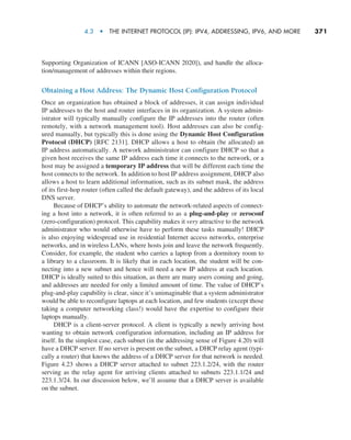4.3  •   The Internet Protocol (IP): IPv4, Addressing, IPv6, and More     
371
Supporting Organization of ICANN [ASO-ICANN 2020]), and handle the alloca-
tion/management of addresses within their regions.
Obtaining a Host Address: The Dynamic Host Configuration Protocol
Once an organization has obtained a block of addresses, it can assign individual
IP addresses to the host and router interfaces in its organization. A system admin-
istrator will typically manually configure the IP addresses into the router (often
remotely, with a network management tool). Host addresses can also be config-
ured manually, but typically this is done using the Dynamic Host Configuration
Protocol (DHCP) [RFC 2131]. DHCP allows a host to obtain (be allocated) an
IP address automatically. A network administrator can configure DHCP so that a
given host receives the same IP address each time it connects to the network, or a
host may be assigned a temporary IP address that will be different each time the
host connects to the network. In addition to host IP address assignment, DHCP also
allows a host to learn additional information, such as its subnet mask, the address
of its first-hop router (often called the default gateway), and the address of its local
DNS server.
Because of DHCP’s ability to automate the network-related aspects of connect-
ing a host into a network, it is often referred to as a plug-and-play or zeroconf
(zero-configuration) protocol. This capability makes it very attractive to the network
administrator who would otherwise have to perform these tasks manually! DHCP
is also enjoying widespread use in residential Internet access networks, enterprise
networks, and in wireless LANs, where hosts join and leave the network frequently.
Consider, for example, the student who carries a laptop from a dormitory room to
a library to a classroom. It is likely that in each location, the student will be con-
necting into a new subnet and hence will need a new IP address at each location.
DHCP is ideally suited to this situation, as there are many users coming and going,
and addresses are needed for only a limited amount of time. The value of DHCP’s
plug-and-play capability is clear, since it’s unimaginable that a system administrator
would be able to reconfigure laptops at each location, and few students (except those
taking a computer networking class!) would have the expertise to configure their
laptops manually.
DHCP is a client-server protocol. A client is typically a newly arriving host
wanting to obtain network configuration information, including an IP address for
itself. In the simplest case, each subnet (in the addressing sense of Figure 4.20) will
have a DHCP server. If no server is present on the subnet, a DHCP relay agent (typi-
cally a router) that knows the address of a DHCP server for that network is needed.
Figure 4.23 shows a DHCP server attached to subnet 223.1.2/24, with the router
serving as the relay agent for arriving clients attached to subnets 223.1.1/24 and
223.1.3/24. In our discussion below, we’ll assume that a DHCP server is available
on the subnet.
M04_KURO5469_08_GE_C04.indd 371 08/05/2021 14:06
 
