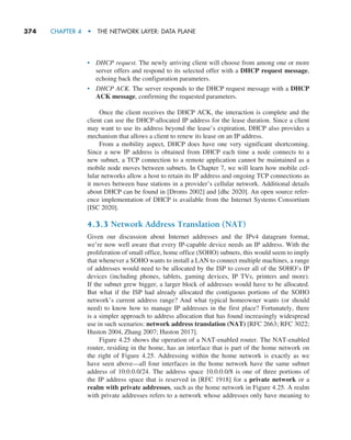 374     CHAPTER 4  •  THE NETWORK LAYER: DATA PLANE
• DHCP request. The newly arriving client will choose from among one or more
server offers and respond to its selected offer with a DHCP request message,
echoing back the configuration parameters.
• DHCP ACK. The server responds to the DHCP request message with a DHCP
ACK message, confirming the requested parameters.
Once the client receives the DHCP ACK, the interaction is complete and the
client can use the DHCP-allocated IP address for the lease duration. Since a client
may want to use its address beyond the lease’s expiration, DHCP also provides a
mechanism that allows a client to renew its lease on an IP address.
From a mobility aspect, DHCP does have one very significant shortcoming.
Since a new IP address is obtained from DHCP each time a node connects to a
new subnet, a TCP connection to a remote application cannot be maintained as a
mobile node moves between subnets. In Chapter 7, we will learn how mobile cel-
lular networks allow a host to retain its IP address and ongoing TCP connections as
it moves between base stations in a provider’s cellular network. Additional details
about DHCP can be found in [Droms 2002] and [dhc 2020]. An open source refer-
ence implementation of DHCP is available from the Internet Systems Consortium
[ISC 2020].
4.3.3 Network Address Translation (NAT)
Given our discussion about Internet addresses and the IPv4 datagram format,
we’re now well aware that every IP-capable device needs an IP address. With the
­
proliferation of small office, home office (SOHO) subnets, this would seem to imply
that whenever a SOHO wants to install a LAN to connect multiple machines, a range
of addresses would need to be allocated by the ISP to cover all of the SOHO’s IP
devices (including phones, tablets, gaming devices, IP TVs, printers and more).
If the subnet grew bigger, a larger block of addresses would have to be allocated.
But what if the ISP had already allocated the contiguous portions of the SOHO
­
network’s current address range? And what typical homeowner wants (or should
need) to know how to manage IP addresses in the first place? Fortunately, there
is a simpler approach to address allocation that has found increasingly widespread
use in such scenarios: network address translation (NAT) [RFC 2663; RFC 3022;
Huston 2004, Zhang 2007; Huston 2017].
Figure 4.25 shows the operation of a NAT-enabled router. The NAT-enabled
router, residing in the home, has an interface that is part of the home network on
the right of Figure 4.25. Addressing within the home network is exactly as we
have seen above—all four interfaces in the home network have the same subnet
address of 10.0.0.0/24. The address space 10.0.0.0/8 is one of three portions of
the IP address space that is reserved in [RFC 1918] for a private network or a
realm with private addresses, such as the home network in Figure 4.25. A realm
with private addresses refers to a network whose addresses only have meaning to
M04_KURO5469_08_GE_C04.indd 374 08/05/2021 14:06
 