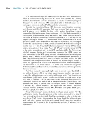 376     CHAPTER 4  •  THE NETWORK LAYER: DATA PLANE
If all datagrams arriving at the NAT router from the WAN have the same desti-
nation IP address (specifically, that of the WAN-side interface of the NAT router),
then how does the router know the internal host to which it should forward a given
datagram? The trick is to use a NAT translation table at the NAT router, and to
include port numbers as well as IP addresses in the table entries.
Consider the example in Figure 4.25. Suppose a user sitting in a home net-
work behind host 10.0.0.1 requests a Web page on some Web server (port 80)
with IP address 128.119.40.186. The host 10.0.0.1 assigns the (arbitrary) source
port number 3345 and sends the datagram into the LAN. The NAT router receives
the datagram, generates a new source port number 5001 for the datagram, replaces
the source IP address with its WAN-side IP address 138.76.29.7, and replaces the
original source port number 3345 with the new source port number 5001. When
generating a new source port number, the NAT router can select any source port
number that is not currently in the NAT translation table. (Note that because a port
number field is 16 bits long, the NAT protocol can support over 60,000 simul-
taneous connections with a single WAN-side IP address for the router!) NAT
in the router also adds an entry to its NAT translation table. The Web server,
blissfully unaware that the arriving datagram containing the HTTP request has
been manipulated by the NAT router, responds with a datagram whose destination
address is the IP address of the NAT router, and whose destination port number is
5001. When this datagram arrives at the NAT router, the router indexes the NAT
translation table using the destination IP address and destination port number to
obtain the appropriate IP address (10.0.0.1) and destination port number (3345)
for the browser in the home network. The router then rewrites the datagram’s
destination address and destination port number, and forwards the datagram into
the home network.
NAT has enjoyed widespread deployment in recent years. But NAT is
not without detractors. First, one might argue that, port numbers are meant to
be used for addressing processes, not for addressing hosts. This violation can
indeed cause problems for servers running on the home network, since, as we
have seen in Chapter 2, server processes wait for incoming requests at well-
known port numbers and peers in a P2P protocol need to accept incoming con-
nections when acting as servers. How can one peer connect to another peer that
is behind a NAT server, and has a DHCP-provided NAT address? Technical
solutions to these problems include NAT traversal tools [RFC 5389] [RFC
5389, RFC 5128, Ford 2005].
More “philosophical” arguments have also been raised against NAT by
architectural purists. Here, the concern is that routers are meant to be layer 3
(i.e., network-layer) devices, and should process packets only up to the net-
work layer. NAT violates this principle that hosts should be talking directly
with each other, without interfering nodes modifying IP addresses, much less
port numbers. We’ll return to this debate later in Section 4.5, when we cover
middleboxes.
M04_KURO5469_08_GE_C04.indd 376 08/05/2021 14:06
 