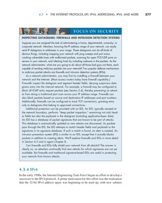4.3  •   The Internet Protocol (IP): IPv4, Addressing, IPv6, and More     
377
4.3.4 IPv6
In the early 1990s, the Internet Engineering Task Force began an effort to develop a
successor to the IPv4 protocol. A prime motivation for this effort was the realization
that the 32-bit IPv4 address space was beginning to be used up, with new subnets
INSPECTING DATAGRAMS: FIREWALLS AND INTRUSION DETECTION SYSTEMS
Suppose you are assigned the task of administering a home, departmental, university, or
corporate network. Attackers, knowing the IP address range of your network, can easily
send IP datagrams to addresses in your range. These datagrams can do all kinds of
devious things, including mapping your network with ping sweeps and port scans,
crashing vulnerable hosts with malformed packets, scanning for open TCP/UDP ports on
servers in your network, and infecting hosts by including malware in the packets. As the
network administrator, what are you going to do about all those bad guys out there, each
capable of sending malicious packets into your network? Two popular defense mechanisms
to malicious packet attacks are firewalls and intrusion detection systems (IDSs).
As a network administrator, you may first try installing a firewall between your
network and the Internet. (Most access routers today have firewall capability.)
Firewalls inspect the datagram and segment header fields, denying suspicious data-
grams entry into the internal network. For example, a firewall may be configured to
block all ICMP echo request packets (see Section 5.6), thereby preventing an attack-
er from doing a traditional port scan across your IP address range. Firewalls can
also block packets based on source and destination IP addresses and port numbers.
Additionally, firewalls can be configured to track TCP connections, granting entry
only to datagrams that belong to approved connections.
Additional protection can be provided with an IDS. An IDS, typically situated at
the network boundary, performs “deep packet inspection,” examining not only head-
er fields but also the payloads in the datagram (including application-layer data).
An IDS has a database of packet signatures that are known to be part of attacks.
This database is automatically updated as new attacks are discovered. As packets
pass through the IDS, the IDS attempts to match header fields and payloads to the
signatures in its signature database. If such a match is found, an alert is created. An
intrusion prevention system (IPS) is similar to an IDS, except that it actually blocks
packets in addition to creating alerts. We’ll explore firewalls and IDSs in more detail
in Section 4.5 and in again Chapter 8.
Can firewalls and IDSs fully shield your network from all attacks? The answer is
clearly no, as attackers continually find new attacks for which signatures are not yet
available. But firewalls and traditional signature-based IDSs are useful in protecting
your network from known attacks.
FOCUS ON SECURITY
M04_KURO5469_08_GE_C04.indd 377 08/05/2021 14:06
 