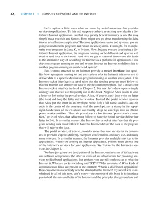36     CHAPTER 1  •  COMPUTER NETWORKS AND THE INTERNET
Let’s explore a little more what we mean by an infrastructure that provides
­
services to applications. To this end, suppose you have an exciting new idea for a dis-
tributed Internet application, one that may greatly benefit humanity or one that may
simply make you rich and famous. How might you go about transforming this idea
into an actual Internet application? Because applications run on end systems, you are
going to need to write programs that run on the end systems. You might, for example,
write your programs in Java, C, or Python. Now, because you are developing a dis-
tributed Internet application, the programs running on the different end systems will
need to send data to each other. And here we get to a central issue—one that leads
to the alternative way of describing the Internet as a platform for applications. How
does one program running on one end system instruct the Internet to deliver data to
another program running on another end system?
End systems attached to the Internet provide a socket interface that speci-
fies how a program running on one end system asks the Internet infrastructure to
deliver data to a specific destination program running on another end system. This
Internet socket interface is a set of rules that the sending program must follow so
that the Internet can deliver the data to the destination program. We’ll discuss the
Internet socket interface in detail in Chapter 2. For now, let’s draw upon a simple
analogy, one that we will frequently use in this book. Suppose Alice wants to send
a letter to Bob using the postal service. Alice, of course, can’t just write the letter
(the data) and drop the letter out her window. Instead, the postal service requires
that Alice put the letter in an envelope; write Bob’s full name, address, and zip
code in the center of the envelope; seal the envelope; put a stamp in the upper-
right-hand corner of the envelope; and finally, drop the envelope into an official
postal service mailbox. Thus, the postal service has its own “postal service inter-
face,” or set of rules, that Alice must follow to have the postal service deliver her
letter to Bob. In a similar manner, the Internet has a socket interface that the pro-
gram sending data must follow to have the Internet deliver the data to the program
that will receive the data.
The postal service, of course, provides more than one service to its custom-
ers. It provides express delivery, reception confirmation, ordinary use, and many
more services. In a similar manner, the Internet provides multiple services to its
applications. When you develop an Internet application, you too must choose one
of the Internet’s services for your application. We’ll describe the Internet’s ser-
vices in Chapter 2.
We have just given two descriptions of the Internet; one in terms of its hardware
and software components, the other in terms of an infrastructure for providing ser-
vices to distributed applications. But perhaps you are still confused as to what the
Internet is. What are packet switching and TCP/IP? What are routers? What kinds of
communication links are present in the Internet? What is a distributed application?
How can a thermostat or body scale be attached to the Internet? If you feel a bit over-
whelmed by all of this now, don’t worry—the purpose of this book is to introduce
you to both the nuts and bolts of the Internet and the principles that govern how and
M01_KURO5469_08_GE_C01.indd 36 08/05/2021 13:50
 