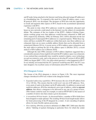 378     CHAPTER 4  •  THE NETWORK LAYER: DATA PLANE
and IP nodes being attached to the Internet (and being allocated unique IP addresses)
at a breathtaking rate. To respond to this need for a large IP address space, a new
IP protocol, IPv6, was developed. The designers of IPv6 also took this opportunity
to tweak and augment other aspects of IPv4, based on the accumulated operational
experience with IPv4.
The point in time when IPv4 addresses would be completely allocated (and
hence no new networks could attach to the Internet) was the subject of considerable
debate. The estimates of the two leaders of the IETF’s Address Lifetime Expec-
tations working group were that addresses would become exhausted in 2008 and
2018, respectively [Solensky 1996]. In February 2011, IANA allocated out the last
remaining pool of unassigned IPv4 addresses to a regional registry. While these reg-
istries still have available IPv4 addresses within their pool, once these addresses are
exhausted, there are no more available address blocks that can be allocated from a
central pool [Huston 2011a]. A recent survey of IPv4 address-space exhaustion, and
the steps taken to prolong the life of the address space is [Richter 2015]; a recent
analysis of IPv4 address use is [Huston 2019].
Although the mid-1990s estimates of IPv4 address depletion suggested that a
considerable amount of time might be left until the IPv4 address space was exhausted,
it was realized that considerable time would be needed to deploy a new technology
on such an extensive scale, and so the process to develop IP version 6 (IPv6) [RFC
2460] was begun [RFC 1752]. (An often-asked question is what happened to IPv5?
It was initially envisioned that the ST-2 protocol would become IPv5, but ST-2 was
later dropped.) An excellent source of information about IPv6 is [Huitema 1998].
IPv6 Datagram Format
The format of the IPv6 datagram is shown in Figure 4.26. The most important
changes introduced in IPv6 are evident in the datagram format:
• Expanded addressing capabilities. IPv6 increases the size of the IP address from
32 to 128 bits. This ensures that the world won’t run out of IP addresses. Now,
every grain of sand on the planet can be IP-addressable. In addition to unicast and
multicast addresses, IPv6 has introduced a new type of address, called an anycast
address, that allows a datagram to be delivered to any one of a group of hosts.
(This feature could be used, for example, to send an HTTP GET to the nearest of
a number of mirror sites that contain a given document.)
• A streamlined 40-byte header. As discussed below, a number of IPv4 fields have
been dropped or made optional. The resulting 40-byte fixed-length header allows
for faster processing of the IP datagram by a router. A new encoding of options
allows for more flexible options processing.
• Flow labeling. IPv6 has an elusive definition of a flow. RFC 2460 states that this
allows “labeling of packets belonging to particular flows for which the sender
M04_KURO5469_08_GE_C04.indd 378 08/05/2021 14:06
 