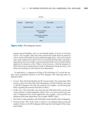4.3  •   The Internet Protocol (IP): IPv4, Addressing, IPv6, and More     
379
requests special handling, such as a non-default quality of service or real-time
service.” For example, audio and video transmission might likely be treated as
a flow. On the other hand, the more traditional applications, such as file transfer
and e-mail, might not be treated as flows. It is possible that the traffic carried by a
high-priority user (for example, someone paying for better service for their traffic)
might also be treated as a flow. What is clear, however, is that the designers of
IPv6 foresaw the eventual need to be able to differentiate among the flows, even
if the exact meaning of a flow had yet to be determined.
As noted above, a comparison of Figure 4.26 with Figure 4.17 reveals the sim-
pler, more streamlined structure of the IPv6 datagram. The following fields are
defined in IPv6:
• Version. This 4-bit field identifies the IP version number. Not surprisingly, IPv6
carries a value of 6 in this field. Note that putting a 4 in this field does not create
a valid IPv4 datagram. (If it did, life would be a lot simpler—see the discussion
below regarding the transition from IPv4 to IPv6.)
• Traffic class. The 8-bit traffic class field, like the TOS field in IPv4, can be used
to give priority to certain datagrams within a flow, or it can be used to give pri-
ority to datagrams from certain applications (for example, voice-over-IP) over
datagrams from other applications (for example, SMTP e-mail).
• Flow label. As discussed above, this 20-bit field is used to identify a flow of datagrams.
• Payload length. This 16-bit value is treated as an unsigned integer giving the
number of bytes in the IPv6 datagram following the fixed-length, 40-byte data-
gram header.
Version Traffic class
Payload length Next hdr Hop limit
Flow label
32 bits
Source address
(128 bits)
Destination address
(128 bits)
Data
Figure 4.26 ♦ IPv6 datagram format
M04_KURO5469_08_GE_C04.indd 379 08/05/2021 14:06
 